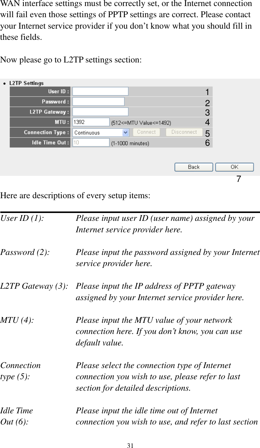 31 WAN interface settings must be correctly set, or the Internet connection will fail even those settings of PPTP settings are correct. Please contact your Internet service provider if you don’t know what you should fill in these fields.  Now please go to L2TP settings section:    Here are descriptions of every setup items:  User ID (1):      Please input user ID (user name) assigned by your           Internet service provider here.  Password (2):    Please input the password assigned by your Internet service provider here.  L2TP Gateway (3):   Please input the IP address of PPTP gateway assigned by your Internet service provider here.  MTU (4):    Please input the MTU value of your network connection here. If you don’t know, you can use default value.  Connection       Please select the connection type of Internet type (5):    connection you wish to use, please refer to last section for detailed descriptions.  Idle Time        Please input the idle time out of Internet Out (6):    connection you wish to use, and refer to last section 1 2 4 3 5 7 6 