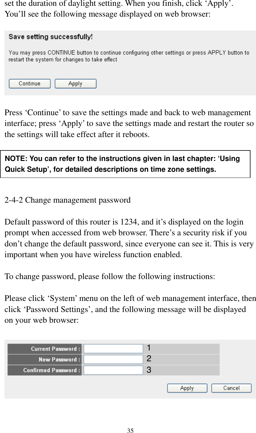 35 set the duration of daylight setting. When you finish, click ‘Apply’. You’ll see the following message displayed on web browser:    Press ‘Continue’ to save the settings made and back to web management interface; press ‘Apply’ to save the settings made and restart the router so the settings will take effect after it reboots.      2-4-2 Change management password  Default password of this router is 1234, and it’s displayed on the login prompt when accessed from web browser. There’s a security risk if you don’t change the default password, since everyone can see it. This is very important when you have wireless function enabled.  To change password, please follow the following instructions:  Please click ‘System’ menu on the left of web management interface, then click ‘Password Settings’, and the following message will be displayed on your web browser:    NOTE: You can refer to the instructions given in last chapter: ‘Using Quick Setup’, for detailed descriptions on time zone settings. 1 2 3 