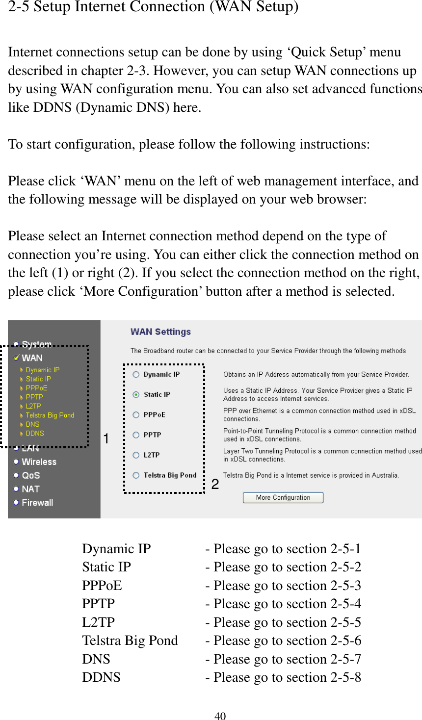 40 2-5 Setup Internet Connection (WAN Setup)  Internet connections setup can be done by using ‘Quick Setup’ menu described in chapter 2-3. However, you can setup WAN connections up by using WAN configuration menu. You can also set advanced functions like DDNS (Dynamic DNS) here.  To start configuration, please follow the following instructions:  Please click ‘WAN’ menu on the left of web management interface, and the following message will be displayed on your web browser:  Please select an Internet connection method depend on the type of connection you’re using. You can either click the connection method on the left (1) or right (2). If you select the connection method on the right, please click ‘More Configuration’ button after a method is selected.    Dynamic IP     - Please go to section 2-5-1 Static IP       - Please go to section 2-5-2 PPPoE        - Please go to section 2-5-3 PPTP        - Please go to section 2-5-4 L2TP        - Please go to section 2-5-5 Telstra Big Pond   - Please go to section 2-5-6 DNS        - Please go to section 2-5-7 DDNS        - Please go to section 2-5-8 1 2 