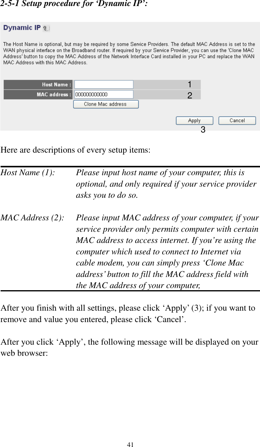 41 2-5-1 Setup procedure for ‘Dynamic IP’:    Here are descriptions of every setup items:  Host Name (1):    Please input host name of your computer, this is optional, and only required if your service provider asks you to do so.    MAC Address (2):    Please input MAC address of your computer, if your service provider only permits computer with certain MAC address to access internet. If you’re using the computer which used to connect to Internet via cable modem, you can simply press ‘Clone Mac address’ button to fill the MAC address field with the MAC address of your computer,    After you finish with all settings, please click ‘Apply’ (3); if you want to remove and value you entered, please click ‘Cancel’.  After you click ‘Apply’, the following message will be displayed on your web browser:  1 2 3 