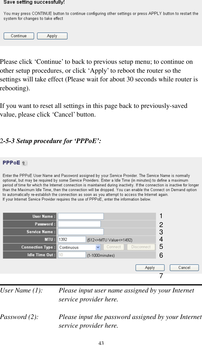 43   Please click ‘Continue’ to back to previous setup menu; to continue on other setup procedures, or click ‘Apply’ to reboot the router so the settings will take effect (Please wait for about 30 seconds while router is rebooting).  If you want to reset all settings in this page back to previously-saved value, please click ‘Cancel’ button.   2-5-3 Setup procedure for ‘PPPoE’:    User Name (1):    Please input user name assigned by your Internet service provider here.  Password (2):    Please input the password assigned by your Internet service provider here. 1 2 4 3 5 6 7 