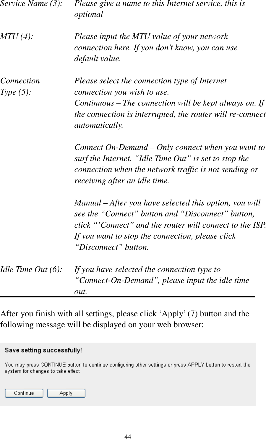 44 Service Name (3):    Please give a name to this Internet service, this is optional  MTU (4):    Please input the MTU value of your network connection here. If you don’t know, you can use default value.  Connection       Please select the connection type of Internet Type (5):    connection you wish to use. Continuous – The connection will be kept always on. If the connection is interrupted, the router will re-connect automatically.  Connect On-Demand – Only connect when you want to surf the Internet. “Idle Time Out” is set to stop the connection when the network traffic is not sending or receiving after an idle time.  Manual – After you have selected this option, you will see the “Connect” button and “Disconnect” button, click “’Connect” and the router will connect to the ISP. If you want to stop the connection, please click “Disconnect” button.  Idle Time Out (6):    If you have selected the connection type to “Connect-On-Demand”, please input the idle time out.  After you finish with all settings, please click ‘Apply’ (7) button and the following message will be displayed on your web browser:    