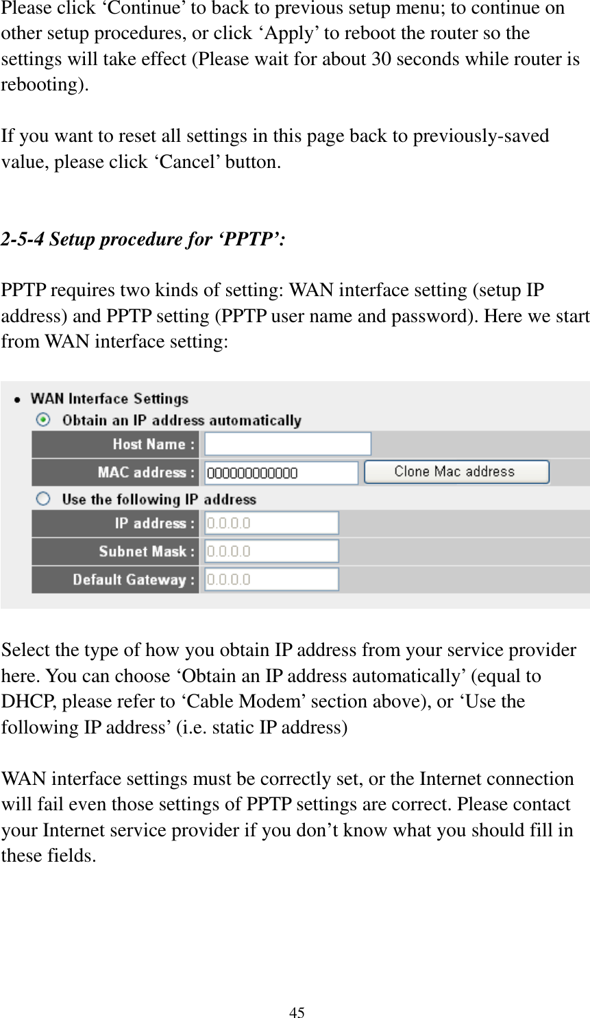 45 Please click ‘Continue’ to back to previous setup menu; to continue on other setup procedures, or click ‘Apply’ to reboot the router so the settings will take effect (Please wait for about 30 seconds while router is rebooting).  If you want to reset all settings in this page back to previously-saved value, please click ‘Cancel’ button.   2-5-4 Setup procedure for ‘PPTP’:  PPTP requires two kinds of setting: WAN interface setting (setup IP address) and PPTP setting (PPTP user name and password). Here we start from WAN interface setting:    Select the type of how you obtain IP address from your service provider here. You can choose ‘Obtain an IP address automatically’ (equal to DHCP, please refer to ‘Cable Modem’ section above), or ‘Use the following IP address’ (i.e. static IP address)  WAN interface settings must be correctly set, or the Internet connection will fail even those settings of PPTP settings are correct. Please contact your Internet service provider if you don’t know what you should fill in these fields.     