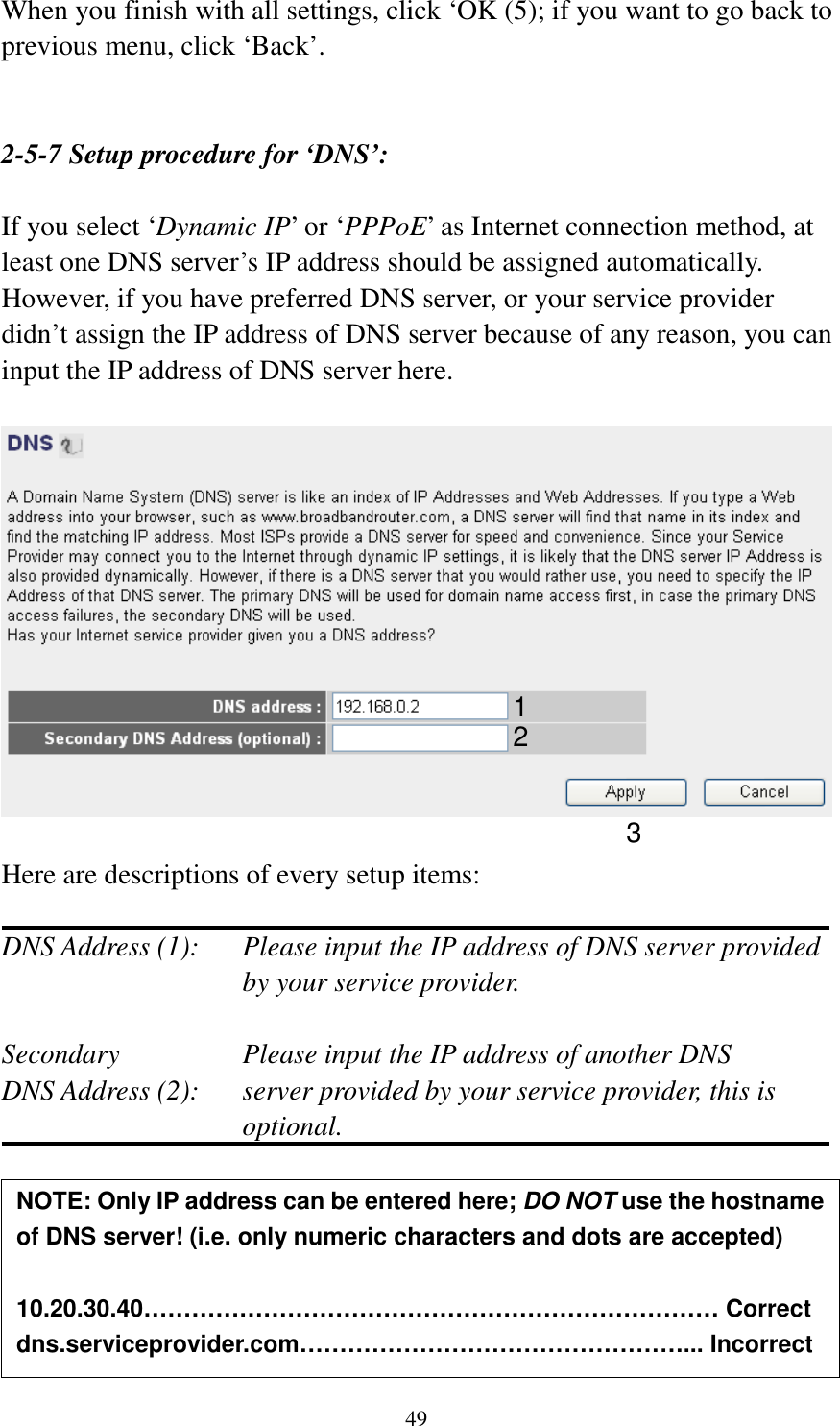 49 When you finish with all settings, click ‘OK (5); if you want to go back to previous menu, click ‘Back’.   2-5-7 Setup procedure for ‘DNS’:  If you select ‘Dynamic IP’ or ‘PPPoE’ as Internet connection method, at least one DNS server’s IP address should be assigned automatically. However, if you have preferred DNS server, or your service provider didn’t assign the IP address of DNS server because of any reason, you can input the IP address of DNS server here.    Here are descriptions of every setup items:  DNS Address (1):    Please input the IP address of DNS server provided by your service provider.  Secondary        Please input the IP address of another DNS DNS Address (2):    server provided by your service provider, this is optional.       NOTE: Only IP address can be entered here; DO NOT use the hostname of DNS server! (i.e. only numeric characters and dots are accepted)  10.20.30.40……………………………………………………………… Correct dns.serviceprovider.com…………………………………………... Incorrect  1 2 3 