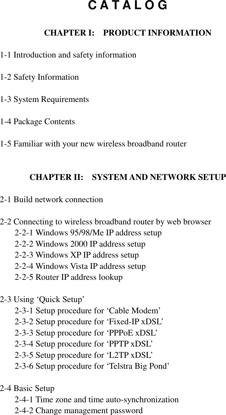 C A T A L O G  CHAPTER I:    PRODUCT INFORMATION  1-1 Introduction and safety information  1-2 Safety Information  1-3 System Requirements  1-4 Package Contents  1-5 Familiar with your new wireless broadband router   CHAPTER II:    SYSTEM AND NETWORK SETUP  2-1 Build network connection  2-2 Connecting to wireless broadband router by web browser   2-2-1 Windows 95/98/Me IP address setup   2-2-2 Windows 2000 IP address setup   2-2-3 Windows XP IP address setup   2-2-4 Windows Vista IP address setup   2-2-5 Router IP address lookup  2-3 Using ‘Quick Setup’   2-3-1 Setup procedure for ‘Cable Modem’   2-3-2 Setup procedure for ‘Fixed-IP xDSL’   2-3-3 Setup procedure for ‘PPPoE xDSL’   2-3-4 Setup procedure for ‘PPTP xDSL’   2-3-5 Setup procedure for ‘L2TP xDSL’   2-3-6 Setup procedure for ‘Telstra Big Pond’  2-4 Basic Setup   2-4-1 Time zone and time auto-synchronization   2-4-2 Change management password 