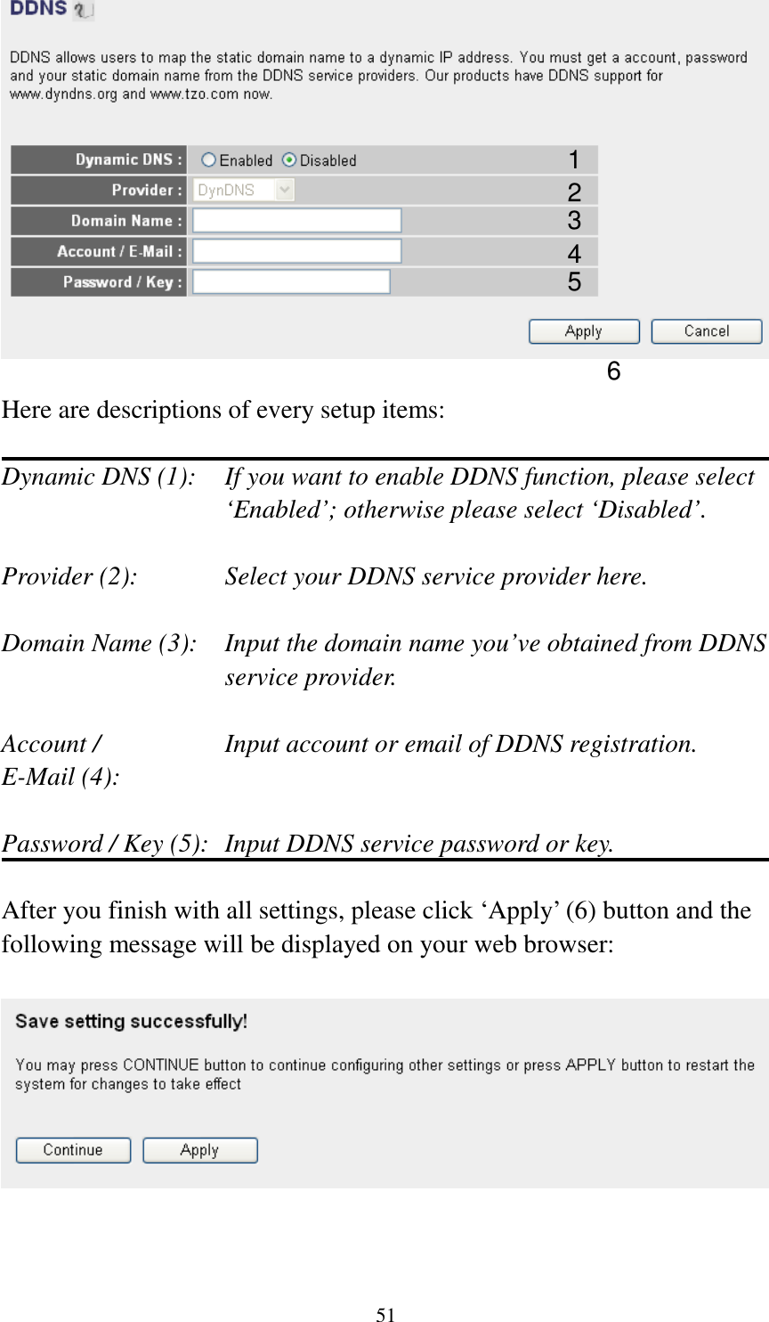 51   Here are descriptions of every setup items:  Dynamic DNS (1):    If you want to enable DDNS function, please select ‘Enabled’; otherwise please select ‘Disabled’.  Provider (2):      Select your DDNS service provider here.  Domain Name (3):    Input the domain name you’ve obtained from DDNS service provider.  Account /        Input account or email of DDNS registration. E-Mail (4):    Password / Key (5):   Input DDNS service password or key.  After you finish with all settings, please click ‘Apply’ (6) button and the following message will be displayed on your web browser:     1 2 3 4 5 6 