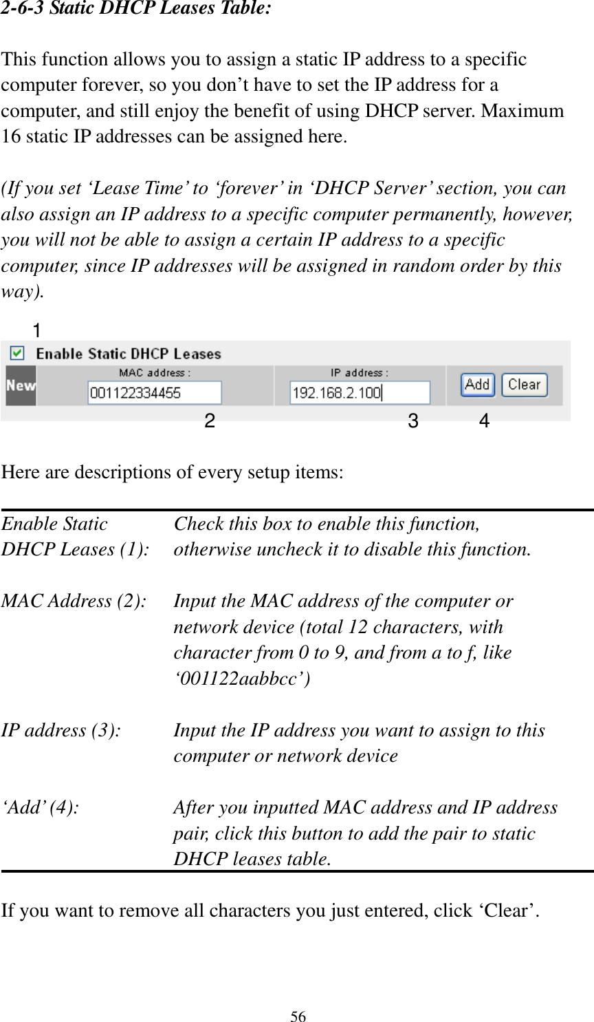 56 2-6-3 Static DHCP Leases Table:  This function allows you to assign a static IP address to a specific computer forever, so you don’t have to set the IP address for a computer, and still enjoy the benefit of using DHCP server. Maximum 16 static IP addresses can be assigned here.  (If you set ‘Lease Time’ to ‘forever’ in ‘DHCP Server’ section, you can also assign an IP address to a specific computer permanently, however, you will not be able to assign a certain IP address to a specific computer, since IP addresses will be assigned in random order by this way).      Here are descriptions of every setup items:  Enable Static      Check this box to enable this function, DHCP Leases (1):    otherwise uncheck it to disable this function.  MAC Address (2):    Input the MAC address of the computer or network device (total 12 characters, with character from 0 to 9, and from a to f, like ‘001122aabbcc’)    IP address (3):    Input the IP address you want to assign to this computer or network device    ‘Add’ (4):    After you inputted MAC address and IP address pair, click this button to add the pair to static DHCP leases table.  If you want to remove all characters you just entered, click ‘Clear’.   1 2 3 4 