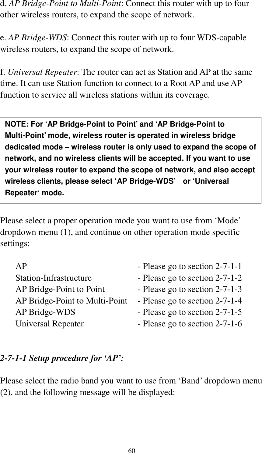 60 d. AP Bridge-Point to Multi-Point: Connect this router with up to four other wireless routers, to expand the scope of network.  e. AP Bridge-WDS: Connect this router with up to four WDS-capable wireless routers, to expand the scope of network.  f. Universal Repeater: The router can act as Station and AP at the same time. It can use Station function to connect to a Root AP and use AP function to service all wireless stations within its coverage.           Please select a proper operation mode you want to use from ‘Mode’ dropdown menu (1), and continue on other operation mode specific settings:  AP                - Please go to section 2-7-1-1 Station-Infrastructure        - Please go to section 2-7-1-2 AP Bridge-Point to Point     - Please go to section 2-7-1-3 AP Bridge-Point to Multi-Point  - Please go to section 2-7-1-4 AP Bridge-WDS         - Please go to section 2-7-1-5 Universal Repeater          - Please go to section 2-7-1-6   2-7-1-1 Setup procedure for ‘AP’:  Please select the radio band you want to use from ‘Band’ dropdown menu (2), and the following message will be displayed:  NOTE: For ‘AP Bridge-Point to Point’ and ‘AP Bridge-Point to Multi-Point’ mode, wireless router is operated in wireless bridge dedicated mode – wireless router is only used to expand the scope of network, and no wireless clients will be accepted. If you want to use your wireless router to expand the scope of network, and also accept wireless clients, please select ‘AP Bridge-WDS’    or ‘Universal Repeater‘ mode. 