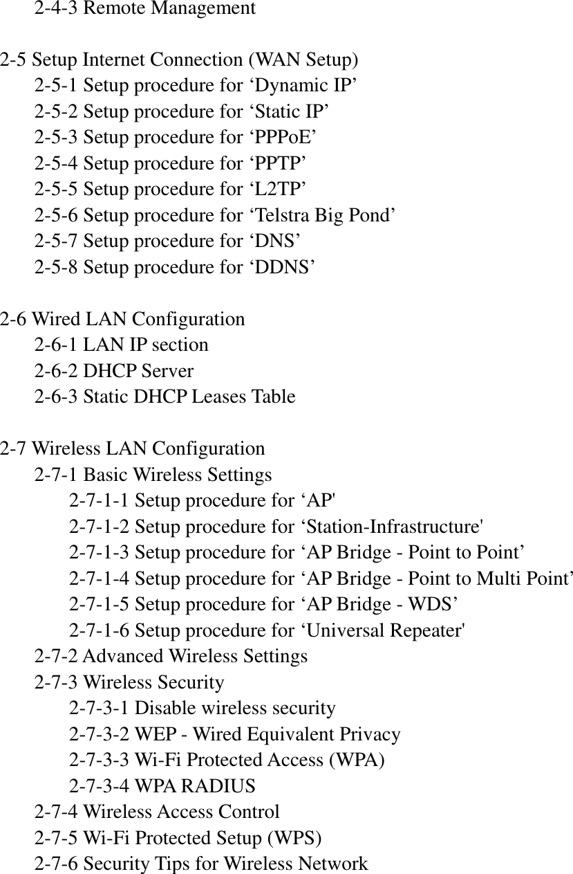   2-4-3 Remote Management  2-5 Setup Internet Connection (WAN Setup)   2-5-1 Setup procedure for ‘Dynamic IP’   2-5-2 Setup procedure for ‘Static IP’   2-5-3 Setup procedure for ‘PPPoE’   2-5-4 Setup procedure for ‘PPTP’   2-5-5 Setup procedure for ‘L2TP’   2-5-6 Setup procedure for ‘Telstra Big Pond’   2-5-7 Setup procedure for ‘DNS’   2-5-8 Setup procedure for ‘DDNS’  2-6 Wired LAN Configuration   2-6-1 LAN IP section   2-6-2 DHCP Server   2-6-3 Static DHCP Leases Table  2-7 Wireless LAN Configuration   2-7-1 Basic Wireless Settings     2-7-1-1 Setup procedure for ‘AP&apos;     2-7-1-2 Setup procedure for ‘Station-Infrastructure&apos;     2-7-1-3 Setup procedure for ‘AP Bridge - Point to Point’     2-7-1-4 Setup procedure for ‘AP Bridge - Point to Multi Point’     2-7-1-5 Setup procedure for ‘AP Bridge - WDS’     2-7-1-6 Setup procedure for ‘Universal Repeater&apos;   2-7-2 Advanced Wireless Settings   2-7-3 Wireless Security     2-7-3-1 Disable wireless security     2-7-3-2 WEP - Wired Equivalent Privacy     2-7-3-3 Wi-Fi Protected Access (WPA)     2-7-3-4 WPA RADIUS   2-7-4 Wireless Access Control   2-7-5 Wi-Fi Protected Setup (WPS)   2-7-6 Security Tips for Wireless Network     