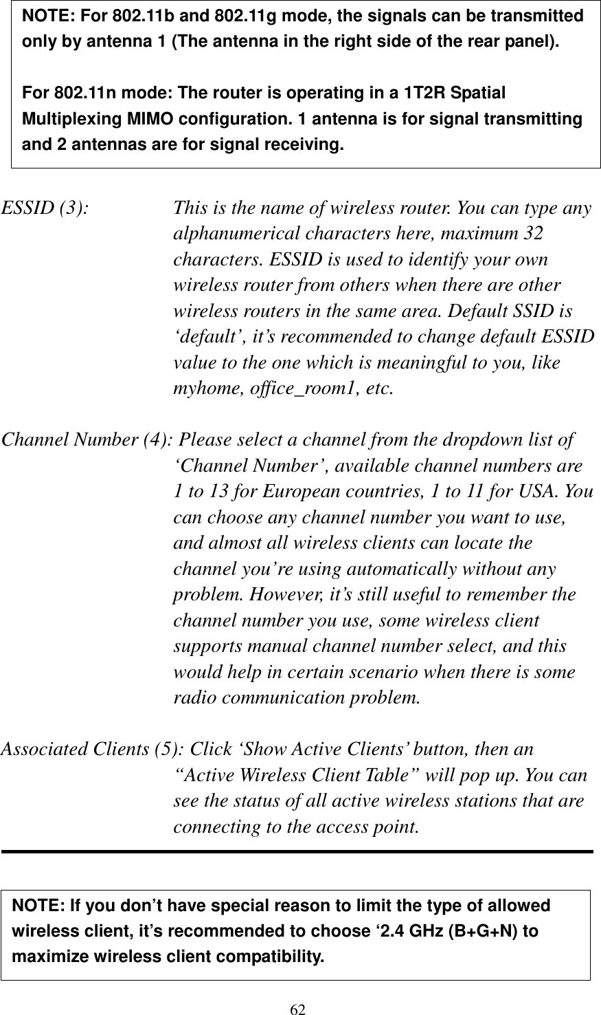 62         ESSID (3):    This is the name of wireless router. You can type any alphanumerical characters here, maximum 32 characters. ESSID is used to identify your own wireless router from others when there are other wireless routers in the same area. Default SSID is ‘default’, it’s recommended to change default ESSID value to the one which is meaningful to you, like myhome, office_room1, etc.  Channel Number (4): Please select a channel from the dropdown list of ‘Channel Number’, available channel numbers are 1 to 13 for European countries, 1 to 11 for USA. You can choose any channel number you want to use, and almost all wireless clients can locate the channel you’re using automatically without any problem. However, it’s still useful to remember the channel number you use, some wireless client supports manual channel number select, and this would help in certain scenario when there is some radio communication problem.  Associated Clients (5): Click ‘Show Active Clients’ button, then an “Active Wireless Client Table” will pop up. You can see the status of all active wireless stations that are connecting to the access point.      NOTE: If you don’t have special reason to limit the type of allowed wireless client, it’s recommended to choose ‘2.4 GHz (B+G+N) to maximize wireless client compatibility. NOTE: For 802.11b and 802.11g mode, the signals can be transmitted only by antenna 1 (The antenna in the right side of the rear panel).    For 802.11n mode: The router is operating in a 1T2R Spatial Multiplexing MIMO configuration. 1 antenna is for signal transmitting and 2 antennas are for signal receiving.  