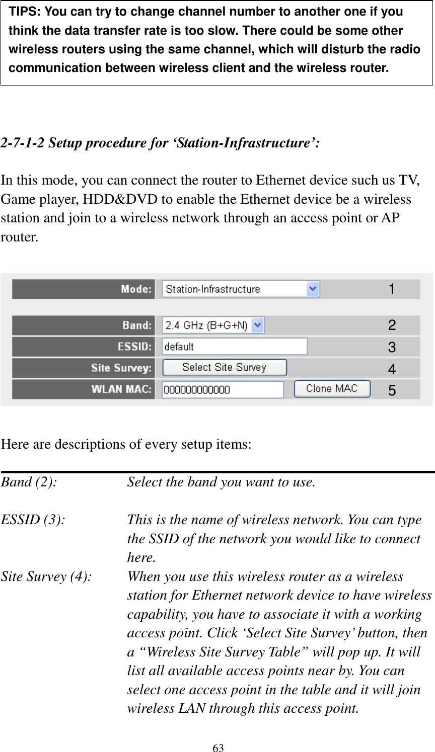 63        2-7-1-2 Setup procedure for ‘Station-Infrastructure’:  In this mode, you can connect the router to Ethernet device such us TV, Game player, HDD&amp;DVD to enable the Ethernet device be a wireless station and join to a wireless network through an access point or AP router.    Here are descriptions of every setup items:  Band (2):  Select the band you want to use.  ESSID (3):  This is the name of wireless network. You can type the SSID of the network you would like to connect here. Site Survey (4):  When you use this wireless router as a wireless station for Ethernet network device to have wireless capability, you have to associate it with a working access point. Click ‘Select Site Survey’ button, then a “Wireless Site Survey Table” will pop up. It will list all available access points near by. You can select one access point in the table and it will join wireless LAN through this access point. TIPS: You can try to change channel number to another one if you think the data transfer rate is too slow. There could be some other wireless routers using the same channel, which will disturb the radio communication between wireless client and the wireless router. 1 2 3 4 5 