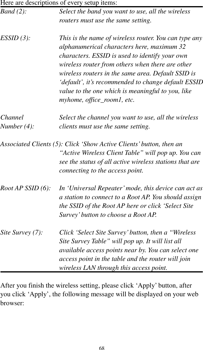 68 Here are descriptions of every setup items: Band (2):  Select the band you want to use, all the wireless routers must use the same setting.  ESSID (3):  This is the name of wireless router. You can type any alphanumerical characters here, maximum 32 characters. ESSID is used to identify your own wireless router from others when there are other wireless routers in the same area. Default SSID is ‘default’, it’s recommended to change default ESSID value to the one which is meaningful to you, like myhome, office_room1, etc.  Channel  Select the channel you want to use, all the wireless Number (4):  clients must use the same setting.  Associated Clients (5): Click ‘Show Active Clients’ button, then an “Active Wireless Client Table” will pop up. You can see the status of all active wireless stations that are connecting to the access point.  Root AP SSID (6):  In ‘Universal Repeater’ mode, this device can act as a station to connect to a Root AP. You should assign the SSID of the Root AP here or click ‘Select Site Survey’ button to choose a Root AP.  Site Survey (7):  Click ‘Select Site Survey’ button, then a “Wireless Site Survey Table” will pop up. It will list all available access points near by. You can select one access point in the table and the router will join wireless LAN through this access point.  After you finish the wireless setting, please click ‘Apply’ button, after you click ‘Apply’, the following message will be displayed on your web browser:  