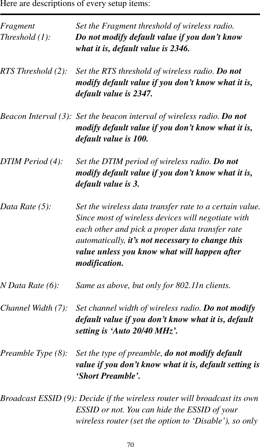 70 Here are descriptions of every setup items:  Fragment  Set the Fragment threshold of wireless radio.    Threshold (1):  Do not modify default value if you don’t know what it is, default value is 2346.  RTS Threshold (2):    Set the RTS threshold of wireless radio. Do not modify default value if you don’t know what it is, default value is 2347.  Beacon Interval (3):  Set the beacon interval of wireless radio. Do not modify default value if you don’t know what it is, default value is 100.  DTIM Period (4):    Set the DTIM period of wireless radio. Do not modify default value if you don’t know what it is, default value is 3.  Data Rate (5):    Set the wireless data transfer rate to a certain value. Since most of wireless devices will negotiate with each other and pick a proper data transfer rate automatically, it’s not necessary to change this value unless you know what will happen after modification.  N Data Rate (6):   Same as above, but only for 802.11n clients.  Channel Width (7):   Set channel width of wireless radio. Do not modify default value if you don’t know what it is, default setting is ‘Auto 20/40 MHz’.  Preamble Type (8):   Set the type of preamble, do not modify default value if you don’t know what it is, default setting is ‘Short Preamble’.  Broadcast ESSID (9): Decide if the wireless router will broadcast its own ESSID or not. You can hide the ESSID of your wireless router (set the option to ‘Disable’), so only 