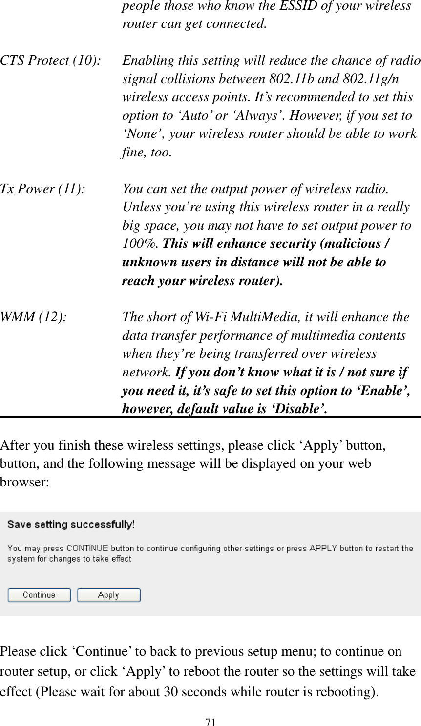 71 people those who know the ESSID of your wireless router can get connected.  CTS Protect (10):    Enabling this setting will reduce the chance of radio signal collisions between 802.11b and 802.11g/n wireless access points. It’s recommended to set this option to ‘Auto’ or ‘Always’. However, if you set to ‘None’, your wireless router should be able to work fine, too.  Tx Power (11):    You can set the output power of wireless radio. Unless you’re using this wireless router in a really big space, you may not have to set output power to 100%. This will enhance security (malicious / unknown users in distance will not be able to reach your wireless router).  WMM (12):    The short of Wi-Fi MultiMedia, it will enhance the data transfer performance of multimedia contents when they’re being transferred over wireless network. If you don’t know what it is / not sure if you need it, it’s safe to set this option to ‘Enable’, however, default value is ‘Disable’.  After you finish these wireless settings, please click ‘Apply’ button, button, and the following message will be displayed on your web browser:    Please click ‘Continue’ to back to previous setup menu; to continue on router setup, or click ‘Apply’ to reboot the router so the settings will take effect (Please wait for about 30 seconds while router is rebooting). 