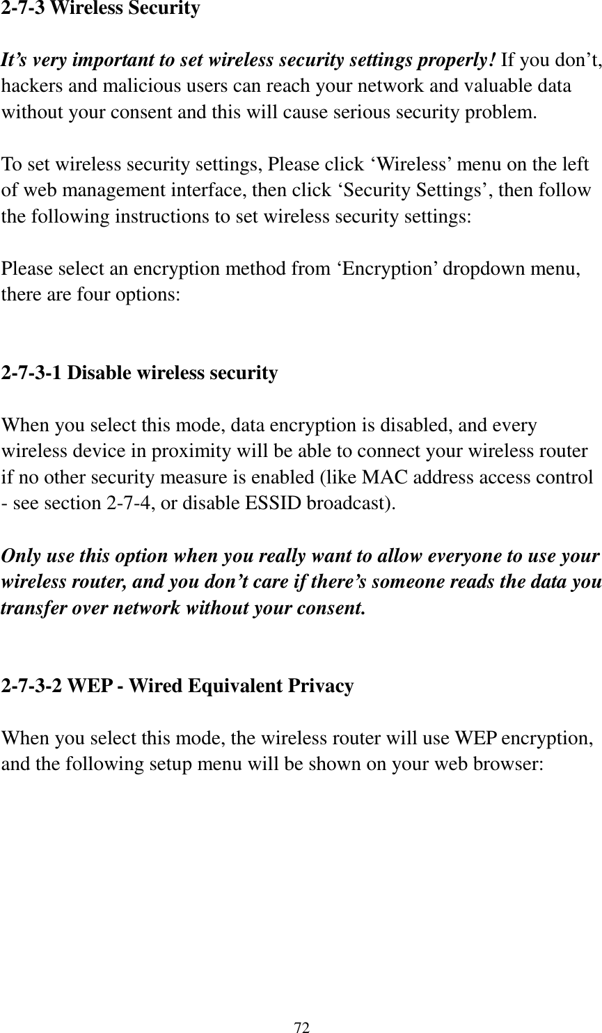 72 2-7-3 Wireless Security  It’s very important to set wireless security settings properly! If you don’t, hackers and malicious users can reach your network and valuable data without your consent and this will cause serious security problem.  To set wireless security settings, Please click ‘Wireless’ menu on the left of web management interface, then click ‘Security Settings’, then follow the following instructions to set wireless security settings:  Please select an encryption method from ‘Encryption’ dropdown menu, there are four options:   2-7-3-1 Disable wireless security  When you select this mode, data encryption is disabled, and every wireless device in proximity will be able to connect your wireless router if no other security measure is enabled (like MAC address access control - see section 2-7-4, or disable ESSID broadcast).    Only use this option when you really want to allow everyone to use your wireless router, and you don’t care if there’s someone reads the data you transfer over network without your consent.   2-7-3-2 WEP - Wired Equivalent Privacy  When you select this mode, the wireless router will use WEP encryption, and the following setup menu will be shown on your web browser:  