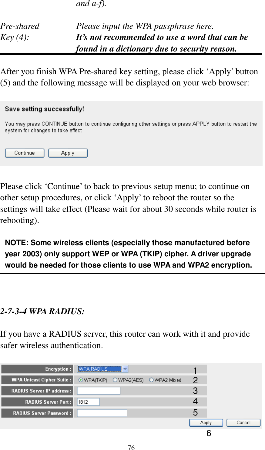 76 and a-f).  Pre-shared       Please input the WPA passphrase here. Key (4):    It’s not recommended to use a word that can be found in a dictionary due to security reason.  After you finish WPA Pre-shared key setting, please click ‘Apply’ button (5) and the following message will be displayed on your web browser:    Please click ‘Continue’ to back to previous setup menu; to continue on other setup procedures, or click ‘Apply’ to reboot the router so the settings will take effect (Please wait for about 30 seconds while router is rebooting).        2-7-3-4 WPA RADIUS:  If you have a RADIUS server, this router can work with it and provide safer wireless authentication.   NOTE: Some wireless clients (especially those manufactured before year 2003) only support WEP or WPA (TKIP) cipher. A driver upgrade would be needed for those clients to use WPA and WPA2 encryption. 1 3 4 2 5 6 