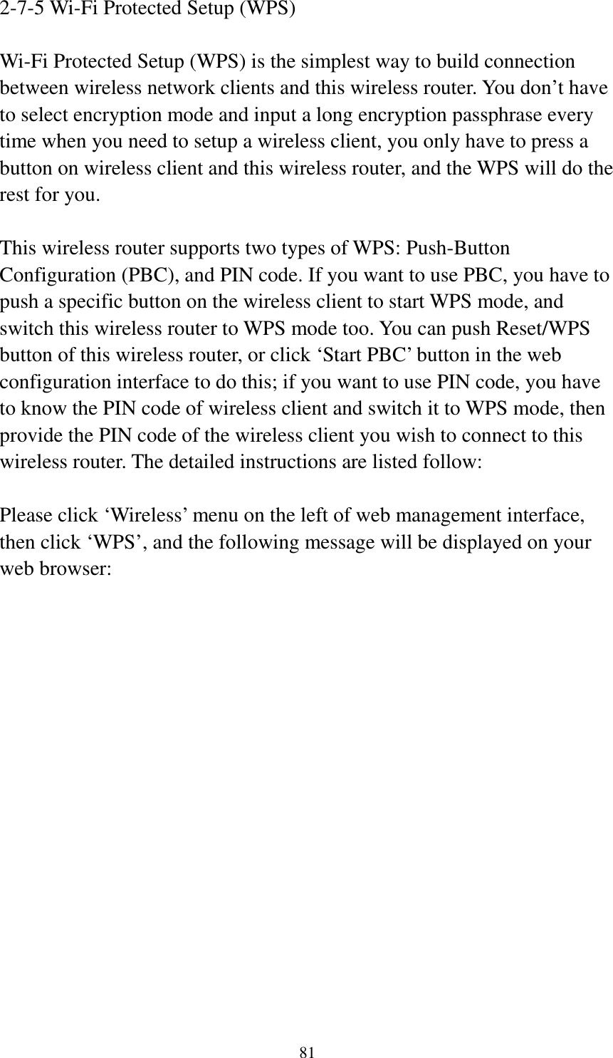 81 2-7-5 Wi-Fi Protected Setup (WPS)  Wi-Fi Protected Setup (WPS) is the simplest way to build connection between wireless network clients and this wireless router. You don’t have to select encryption mode and input a long encryption passphrase every time when you need to setup a wireless client, you only have to press a button on wireless client and this wireless router, and the WPS will do the rest for you.  This wireless router supports two types of WPS: Push-Button Configuration (PBC), and PIN code. If you want to use PBC, you have to push a specific button on the wireless client to start WPS mode, and switch this wireless router to WPS mode too. You can push Reset/WPS button of this wireless router, or click ‘Start PBC’ button in the web configuration interface to do this; if you want to use PIN code, you have to know the PIN code of wireless client and switch it to WPS mode, then provide the PIN code of the wireless client you wish to connect to this wireless router. The detailed instructions are listed follow:  Please click ‘Wireless’ menu on the left of web management interface, then click ‘WPS’, and the following message will be displayed on your web browser:  