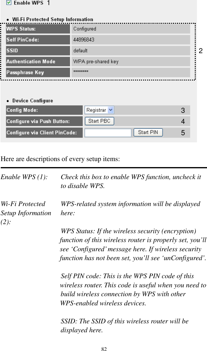 82   Here are descriptions of every setup items:  Enable WPS (1):  Check this box to enable WPS function, uncheck it to disable WPS.  Wi-Fi Protected    WPS-related system information will be displayed   Setup Information  here: (2): WPS Status: If the wireless security (encryption) function of this wireless router is properly set, you’ll see ‘Configured’ message here. If wireless security function has not been set, you’ll see ‘unConfigured’.  Self PIN code: This is the WPS PIN code of this wireless router. This code is useful when you need to  build wireless connection by WPS with other WPS-enabled wireless devices.  SSID: The SSID of this wireless router will be displayed here. 1 3 4 2 5 