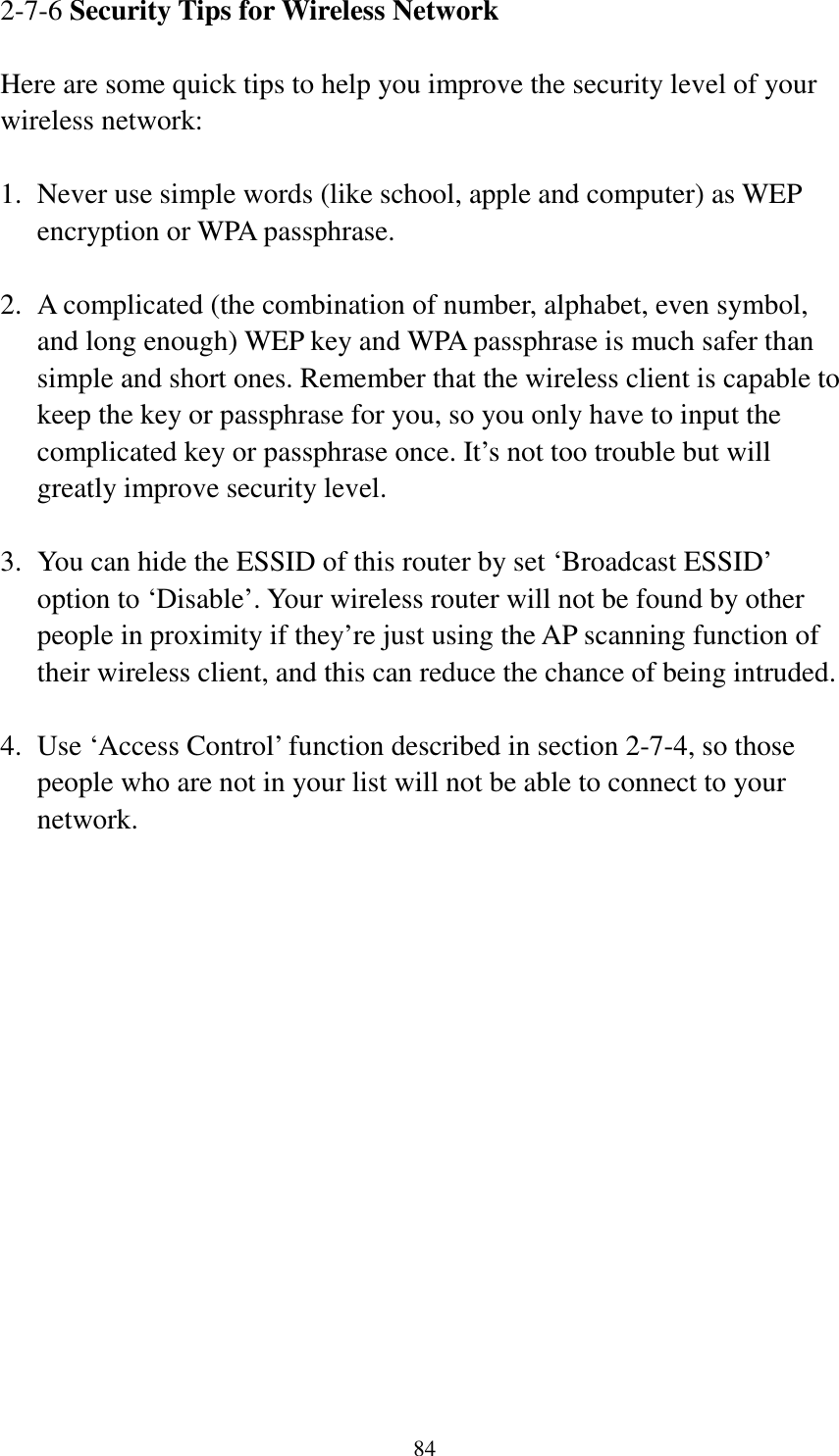 84 2-7-6 Security Tips for Wireless Network  Here are some quick tips to help you improve the security level of your wireless network:  1.  Never use simple words (like school, apple and computer) as WEP encryption or WPA passphrase.  2.  A complicated (the combination of number, alphabet, even symbol, and long enough) WEP key and WPA passphrase is much safer than simple and short ones. Remember that the wireless client is capable to keep the key or passphrase for you, so you only have to input the complicated key or passphrase once. It’s not too trouble but will greatly improve security level.  3.  You can hide the ESSID of this router by set ‘Broadcast ESSID’ option to ‘Disable’. Your wireless router will not be found by other people in proximity if they’re just using the AP scanning function of their wireless client, and this can reduce the chance of being intruded.  4.  Use ‘Access Control’ function described in section 2-7-4, so those people who are not in your list will not be able to connect to your network. 