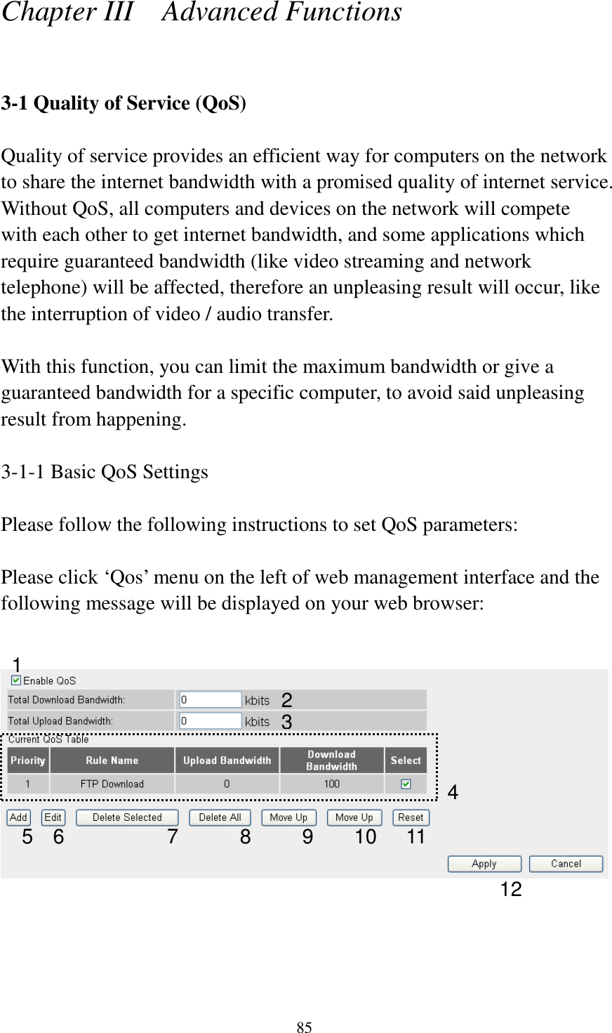 85 Chapter III    Advanced Functions  3-1 Quality of Service (QoS)  Quality of service provides an efficient way for computers on the network to share the internet bandwidth with a promised quality of internet service. Without QoS, all computers and devices on the network will compete with each other to get internet bandwidth, and some applications which require guaranteed bandwidth (like video streaming and network telephone) will be affected, therefore an unpleasing result will occur, like the interruption of video / audio transfer.    With this function, you can limit the maximum bandwidth or give a guaranteed bandwidth for a specific computer, to avoid said unpleasing result from happening.  3-1-1 Basic QoS Settings  Please follow the following instructions to set QoS parameters:  Please click ‘Qos’ menu on the left of web management interface and the following message will be displayed on your web browser:        1 2 3 4 5 6 7 8 9 10 11 12 