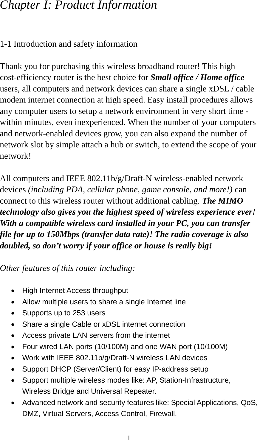 1 Chapter I: Product Information  1-1 Introduction and safety information  Thank you for purchasing this wireless broadband router! This high cost-efficiency router is the best choice for Small office / Home office users, all computers and network devices can share a single xDSL / cable modem internet connection at high speed. Easy install procedures allows any computer users to setup a network environment in very short time - within minutes, even inexperienced. When the number of your computers and network-enabled devices grow, you can also expand the number of network slot by simple attach a hub or switch, to extend the scope of your network!  All computers and IEEE 802.11b/g/Draft-N wireless-enabled network devices (including PDA, cellular phone, game console, and more!) can connect to this wireless router without additional cabling. The MIMO technology also gives you the highest speed of wireless experience ever! With a compatible wireless card installed in your PC, you can transfer file for up to 150Mbps (transfer data rate)! The radio coverage is also doubled, so don’t worry if your office or house is really big!  Other features of this router including:  •  High Internet Access throughput   •  Allow multiple users to share a single Internet line   •  Supports up to 253 users •  Share a single Cable or xDSL internet connection •  Access private LAN servers from the internet •  Four wired LAN ports (10/100M) and one WAN port (10/100M) •  Work with IEEE 802.11b/g/Draft-N wireless LAN devices •  Support DHCP (Server/Client) for easy IP-address setup   •  Support multiple wireless modes like: AP, Station-Infrastructure, Wireless Bridge and Universal Repeater. •  Advanced network and security features like: Special Applications, QoS, DMZ, Virtual Servers, Access Control, Firewall. 