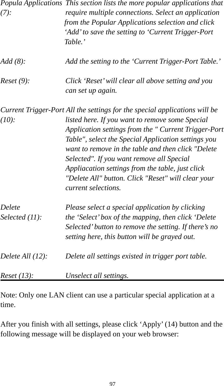 97 Popula Applications  This section lists the more popular applications that (7):         require multiple connections. Select an application     from the Popular Applications selection and click ‘Add’ to save the setting to ‘Current Trigger-Port Table.’  Add (8):       Add the setting to the ‘Current Trigger-Port Table.’  Reset (9):  Click ‘Reset’ will clear all above setting and you can set up again.  Current Trigger-Port All the settings for the special applications will be   (10):    listed here. If you want to remove some Special Application settings from the &quot; Current Trigger-Port Table&quot;, select the Special Application settings you want to remove in the table and then click &quot;Delete Selected&quot;. If you want remove all Special Appliacation settings from the table, just click &quot;Delete All&quot; button. Click &quot;Reset&quot; will clear your current selections.  Delete     Please select a special application by clicking Selected (11):    the ‘Select’ box of the mapping, then click ‘Delete Selected’ button to remove the setting. If there’s no setting here, this button will be grayed out.  Delete All (12):     Delete all settings existed in trigger port table.  Reset (13):       Unselect all settings.  Note: Only one LAN client can use a particular special application at a time.  After you finish with all settings, please click ‘Apply’ (14) button and the following message will be displayed on your web browser:  