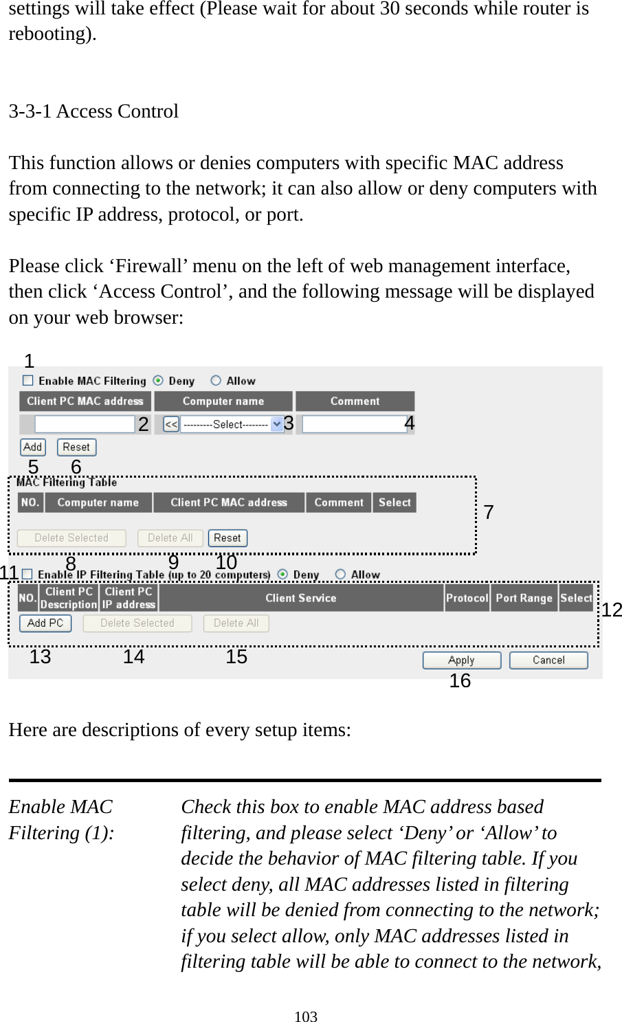 103 settings will take effect (Please wait for about 30 seconds while router is rebooting).   3-3-1 Access Control  This function allows or denies computers with specific MAC address from connecting to the network; it can also allow or deny computers with specific IP address, protocol, or port.  Please click ‘Firewall’ menu on the left of web management interface, then click ‘Access Control’, and the following message will be displayed on your web browser:    Here are descriptions of every setup items:   Enable MAC      Check this box to enable MAC address based Filtering (1):  filtering, and please select ‘Deny’ or ‘Allow’ to decide the behavior of MAC filtering table. If you select deny, all MAC addresses listed in filtering table will be denied from connecting to the network; if you select allow, only MAC addresses listed in filtering table will be able to connect to the network, 1 2  3 5 6 7 8  9 101213141516114 