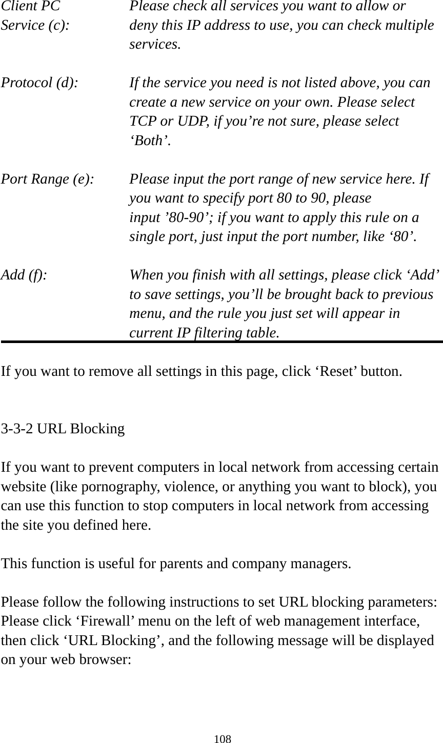 108  Client PC        Please check all services you want to allow or Service (c):    deny this IP address to use, you can check multiple services.  Protocol (d):    If the service you need is not listed above, you can create a new service on your own. Please select TCP or UDP, if you’re not sure, please select ‘Both’.  Port Range (e):    Please input the port range of new service here. If you want to specify port 80 to 90, please input ’80-90’; if you want to apply this rule on a single port, just input the port number, like ‘80’.  Add (f):    When you finish with all settings, please click ‘Add’ to save settings, you’ll be brought back to previous menu, and the rule you just set will appear in current IP filtering table.  If you want to remove all settings in this page, click ‘Reset’ button.   3-3-2 URL Blocking  If you want to prevent computers in local network from accessing certain website (like pornography, violence, or anything you want to block), you can use this function to stop computers in local network from accessing the site you defined here.  This function is useful for parents and company managers.  Please follow the following instructions to set URL blocking parameters: Please click ‘Firewall’ menu on the left of web management interface, then click ‘URL Blocking’, and the following message will be displayed on your web browser:  