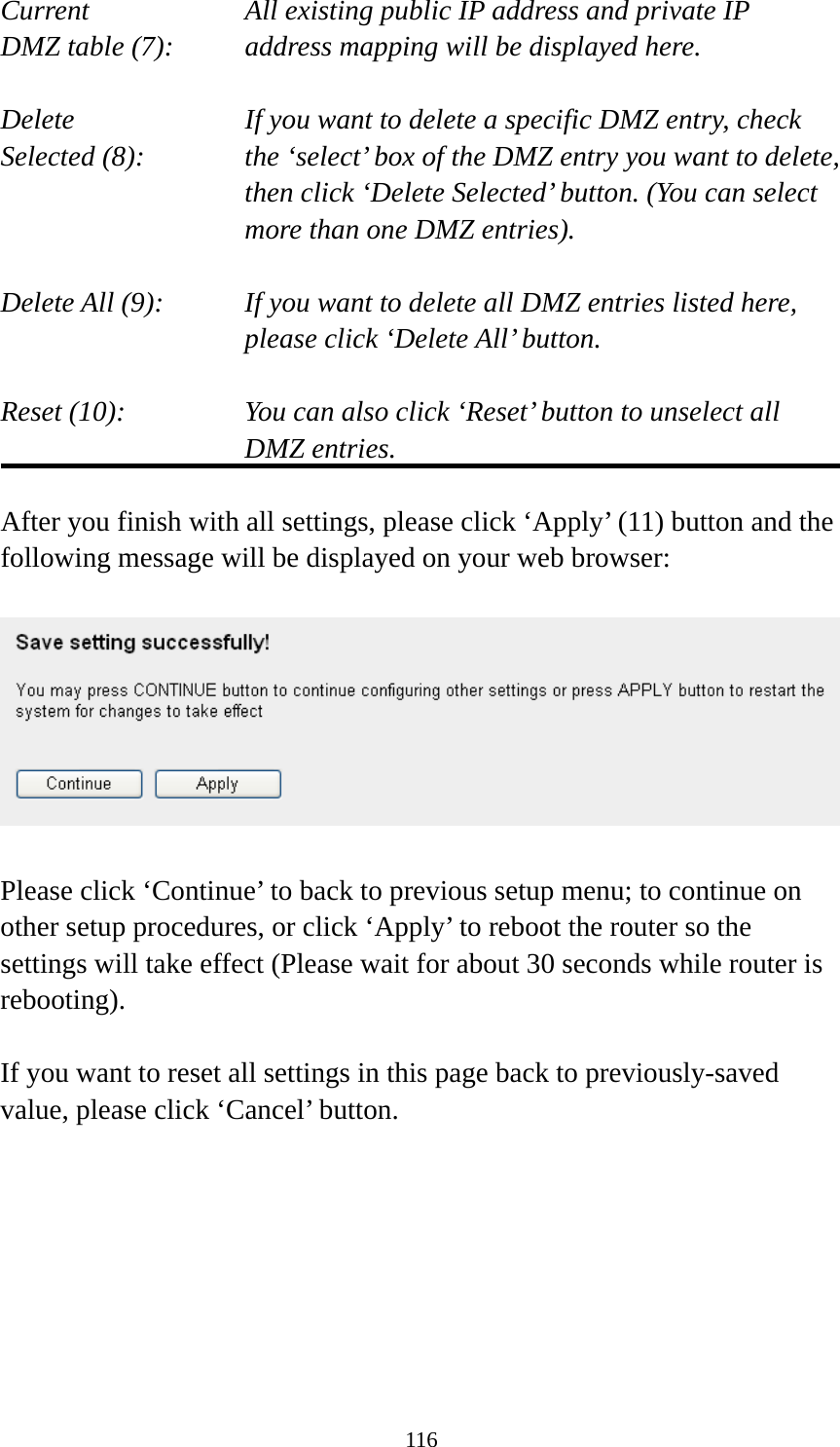 116 Current        All existing public IP address and private IP DMZ table (7):     address mapping will be displayed here.  Delete         If you want to delete a specific DMZ entry, check Selected (8):    the ‘select’ box of the DMZ entry you want to delete, then click ‘Delete Selected’ button. (You can select more than one DMZ entries).  Delete All (9):    If you want to delete all DMZ entries listed here, please click ‘Delete All’ button.  Reset (10):    You can also click ‘Reset’ button to unselect all DMZ entries.  After you finish with all settings, please click ‘Apply’ (11) button and the following message will be displayed on your web browser:    Please click ‘Continue’ to back to previous setup menu; to continue on other setup procedures, or click ‘Apply’ to reboot the router so the settings will take effect (Please wait for about 30 seconds while router is rebooting).  If you want to reset all settings in this page back to previously-saved value, please click ‘Cancel’ button.        