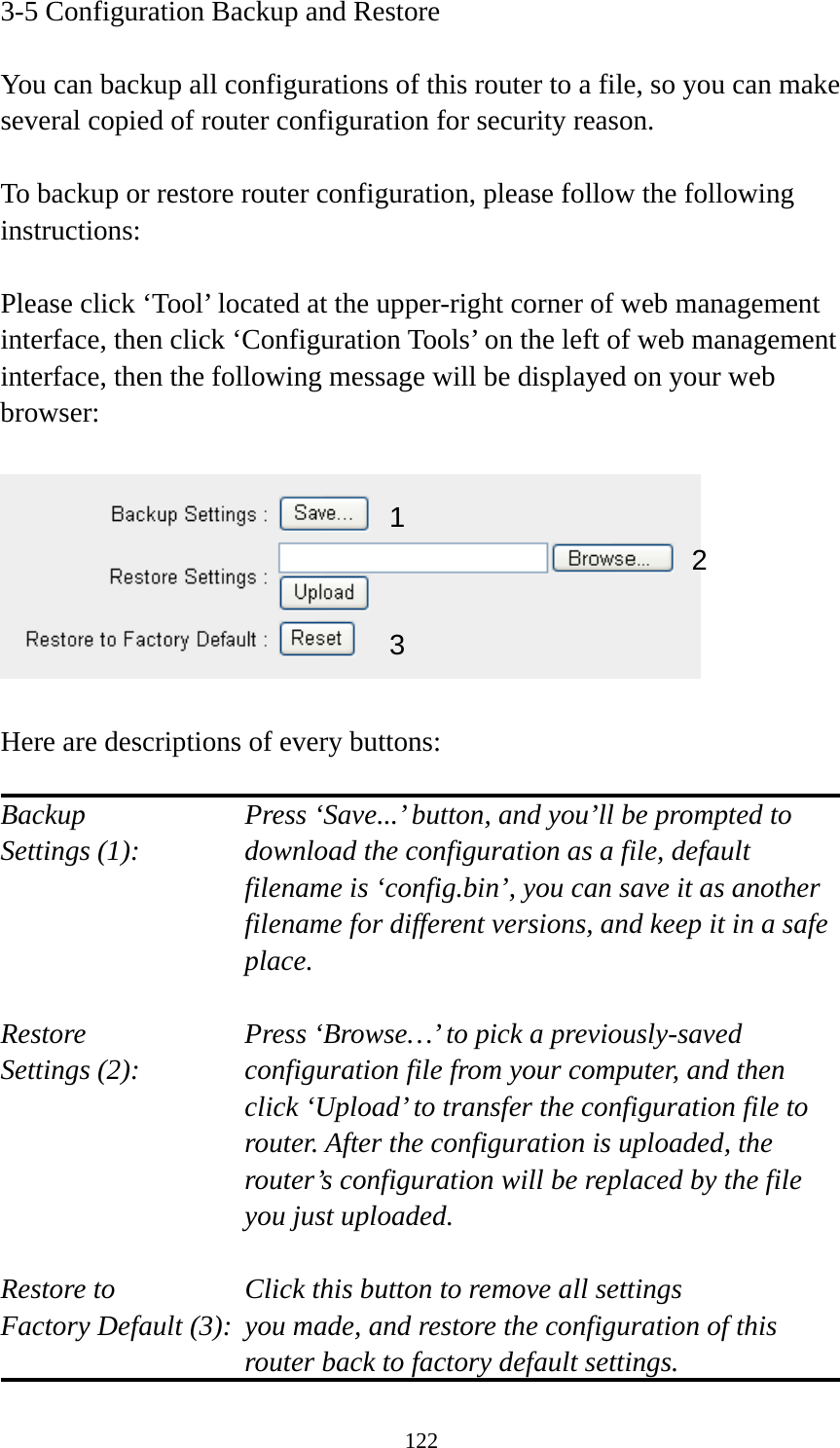 122 3-5 Configuration Backup and Restore  You can backup all configurations of this router to a file, so you can make several copied of router configuration for security reason.  To backup or restore router configuration, please follow the following instructions:  Please click ‘Tool’ located at the upper-right corner of web management interface, then click ‘Configuration Tools’ on the left of web management interface, then the following message will be displayed on your web browser:    Here are descriptions of every buttons:  Backup        Press ‘Save...’ button, and you’ll be prompted to Settings (1):    download the configuration as a file, default filename is ‘config.bin’, you can save it as another filename for different versions, and keep it in a safe place.  Restore        Press ‘Browse…’ to pick a previously-saved Settings (2):    configuration file from your computer, and then click ‘Upload’ to transfer the configuration file to router. After the configuration is uploaded, the router’s configuration will be replaced by the file you just uploaded.  Restore to        Click this button to remove all settings Factory Default (3):  you made, and restore the configuration of this             router back to factory default settings. 12 3