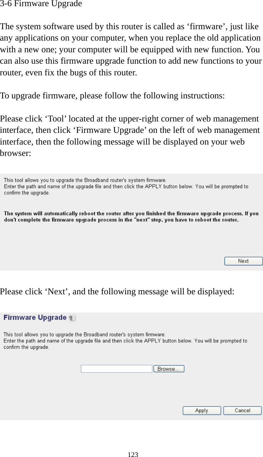 123 3-6 Firmware Upgrade  The system software used by this router is called as ‘firmware’, just like any applications on your computer, when you replace the old application with a new one; your computer will be equipped with new function. You can also use this firmware upgrade function to add new functions to your router, even fix the bugs of this router.  To upgrade firmware, please follow the following instructions:  Please click ‘Tool’ located at the upper-right corner of web management interface, then click ‘Firmware Upgrade’ on the left of web management interface, then the following message will be displayed on your web browser:    Please click ‘Next’, and the following message will be displayed:    