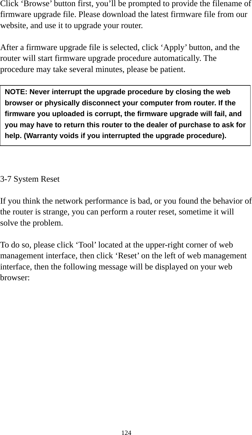 124 Click ‘Browse’ button first, you’ll be prompted to provide the filename of firmware upgrade file. Please download the latest firmware file from our website, and use it to upgrade your router.    After a firmware upgrade file is selected, click ‘Apply’ button, and the router will start firmware upgrade procedure automatically. The procedure may take several minutes, please be patient.          3-7 System Reset  If you think the network performance is bad, or you found the behavior of the router is strange, you can perform a router reset, sometime it will solve the problem.  To do so, please click ‘Tool’ located at the upper-right corner of web management interface, then click ‘Reset’ on the left of web management interface, then the following message will be displayed on your web browser:  NOTE: Never interrupt the upgrade procedure by closing the web browser or physically disconnect your computer from router. If the firmware you uploaded is corrupt, the firmware upgrade will fail, and you may have to return this router to the dealer of purchase to ask for help. (Warranty voids if you interrupted the upgrade procedure).   
