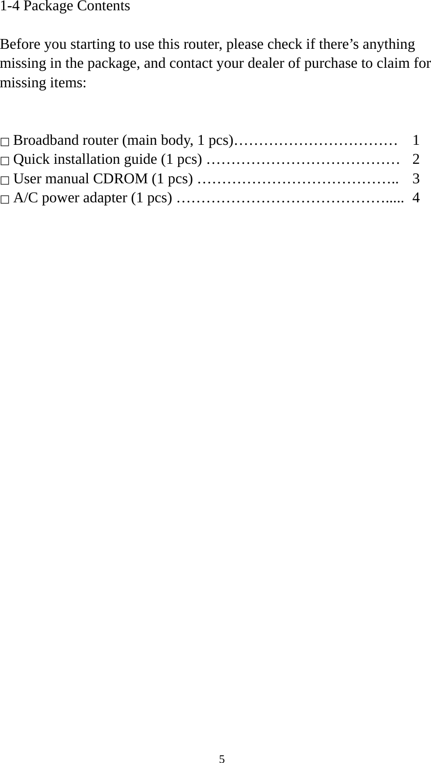 5 1-4 Package Contents  Before you starting to use this router, please check if there’s anything missing in the package, and contact your dealer of purchase to claim for missing items:   □ Broadband router (main body, 1 pcs)……………………………  1 □ Quick installation guide (1 pcs) …………………………………  2 □ User manual CDROM (1 pcs) …………………………………..  3 □ A/C power adapter (1 pcs) …………………………………….....  4  