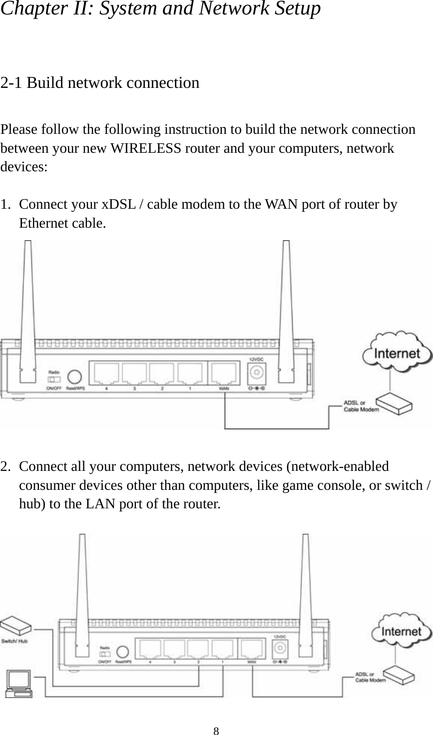 8 Chapter II: System and Network Setup  2-1 Build network connection  Please follow the following instruction to build the network connection between your new WIRELESS router and your computers, network devices:  1. Connect your xDSL / cable modem to the WAN port of router by Ethernet cable.     2. Connect all your computers, network devices (network-enabled consumer devices other than computers, like game console, or switch / hub) to the LAN port of the router.   