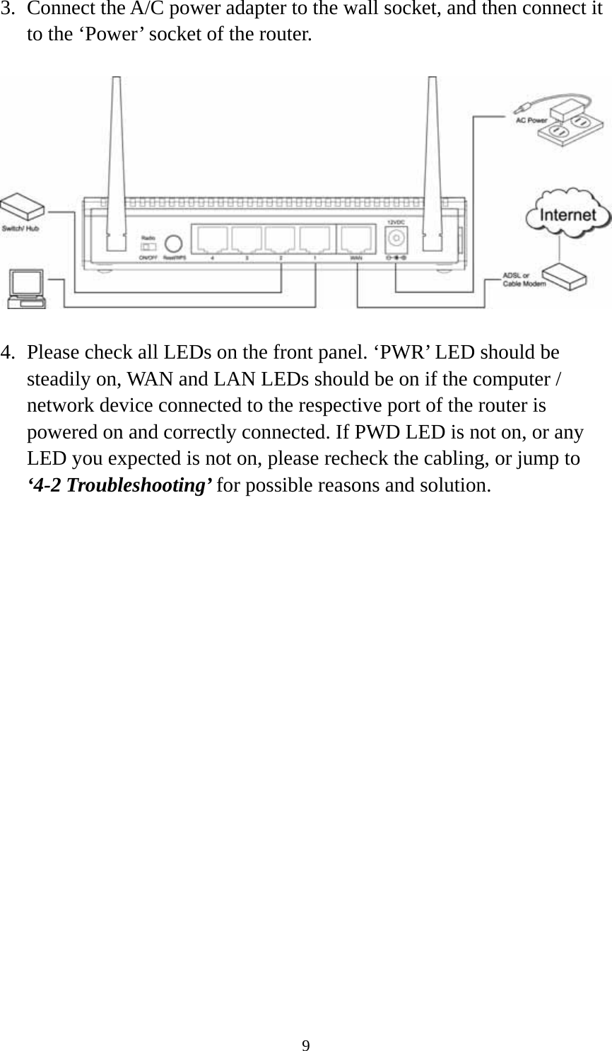 9 3. Connect the A/C power adapter to the wall socket, and then connect it to the ‘Power’ socket of the router.    4. Please check all LEDs on the front panel. ‘PWR’ LED should be steadily on, WAN and LAN LEDs should be on if the computer / network device connected to the respective port of the router is powered on and correctly connected. If PWD LED is not on, or any LED you expected is not on, please recheck the cabling, or jump to ‘4-2 Troubleshooting’ for possible reasons and solution. 