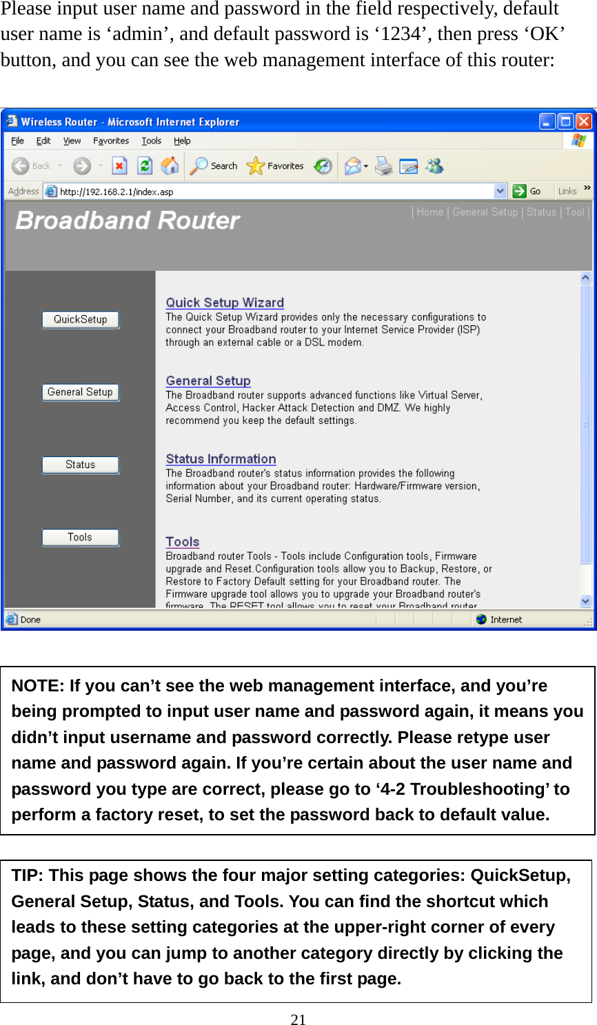 21 Please input user name and password in the field respectively, default user name is ‘admin’, and default password is ‘1234’, then press ‘OK’ button, and you can see the web management interface of this router:             NOTE: If you can’t see the web management interface, and you’re being prompted to input user name and password again, it means you didn’t input username and password correctly. Please retype user name and password again. If you’re certain about the user name and password you type are correct, please go to ‘4-2 Troubleshooting’ to perform a factory reset, to set the password back to default value. TIP: This page shows the four major setting categories: QuickSetup, General Setup, Status, and Tools. You can find the shortcut which leads to these setting categories at the upper-right corner of every page, and you can jump to another category directly by clicking the link, and don’t have to go back to the first page. 