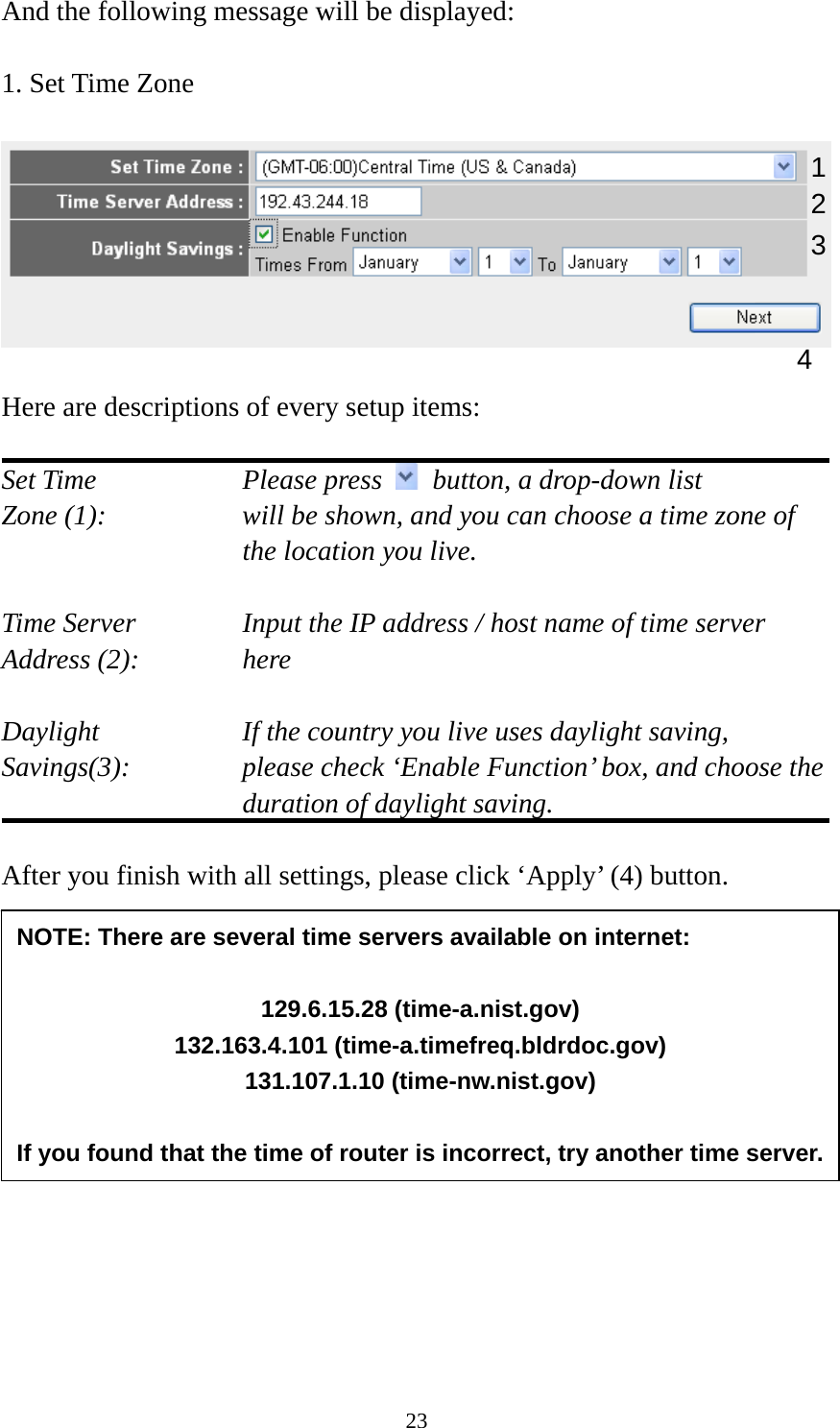 23 And the following message will be displayed:  1. Set Time Zone    Here are descriptions of every setup items:  Set Time        Please press    button, a drop-down list Zone (1):    will be shown, and you can choose a time zone of the location you live.  Time Server      Input the IP address / host name of time server Address (2):     here  Daylight        If the country you live uses daylight saving, Savings(3):    please check ‘Enable Function’ box, and choose the duration of daylight saving.  After you finish with all settings, please click ‘Apply’ (4) button.                1234 NOTE: There are several time servers available on internet:  129.6.15.28 (time-a.nist.gov) 132.163.4.101 (time-a.timefreq.bldrdoc.gov) 131.107.1.10 (time-nw.nist.gov)  If you found that the time of router is incorrect, try another time server.