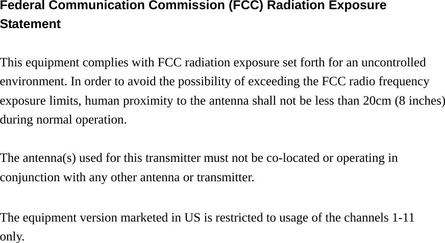 Federal Communication Commission (FCC) Radiation Exposure Statement  This equipment complies with FCC radiation exposure set forth for an uncontrolled environment. In order to avoid the possibility of exceeding the FCC radio frequency exposure limits, human proximity to the antenna shall not be less than 20cm (8 inches) during normal operation.  The antenna(s) used for this transmitter must not be co-located or operating in conjunction with any other antenna or transmitter.  The equipment version marketed in US is restricted to usage of the channels 1-11 only.                          