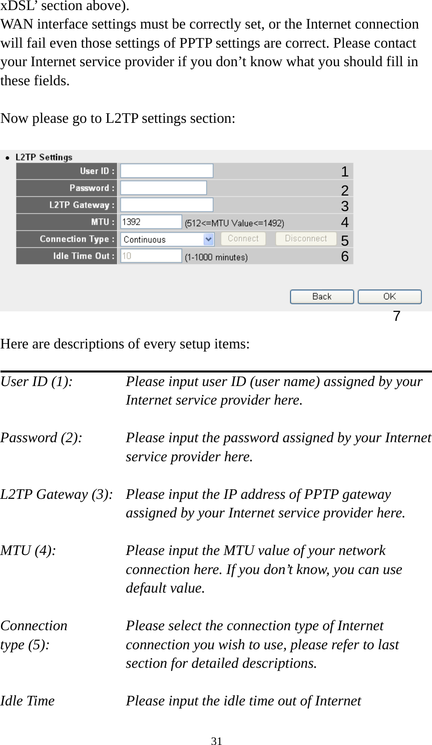 31 xDSL’ section above).   WAN interface settings must be correctly set, or the Internet connection will fail even those settings of PPTP settings are correct. Please contact your Internet service provider if you don’t know what you should fill in these fields.  Now please go to L2TP settings section:    Here are descriptions of every setup items:  User ID (1):      Please input user ID (user name) assigned by your      Internet service provider here.  Password (2):    Please input the password assigned by your Internet service provider here.  L2TP Gateway (3):   Please input the IP address of PPTP gateway assigned by your Internet service provider here.  MTU (4):    Please input the MTU value of your network connection here. If you don’t know, you can use default value.  Connection       Please select the connection type of Internet type (5):    connection you wish to use, please refer to last section for detailed descriptions.  Idle Time        Please input the idle time out of Internet 1 2 4 3 5 7 6 