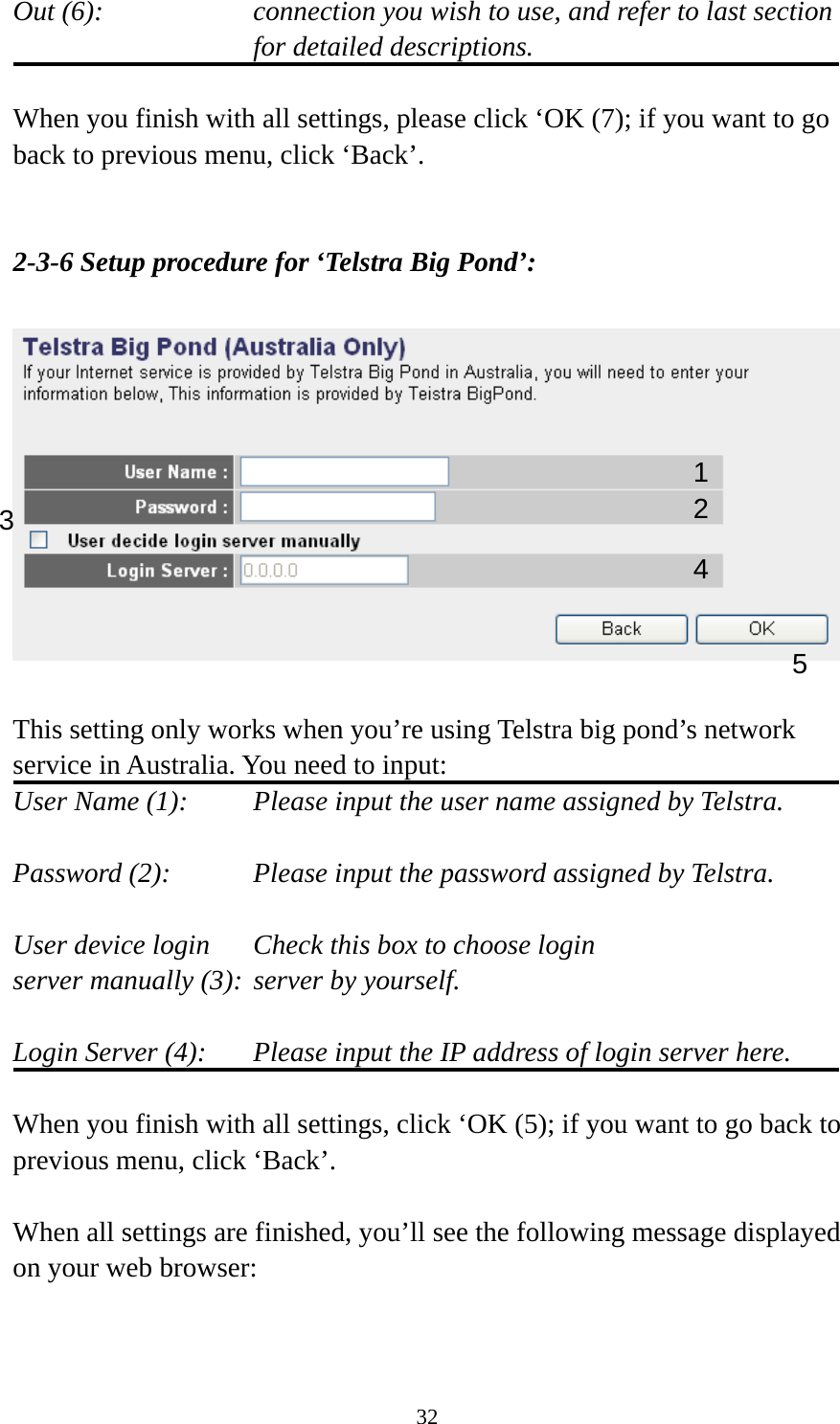 32 Out (6):    connection you wish to use, and refer to last section for detailed descriptions.  When you finish with all settings, please click ‘OK (7); if you want to go back to previous menu, click ‘Back’.   2-3-6 Setup procedure for ‘Telstra Big Pond’:    This setting only works when you’re using Telstra big pond’s network service in Australia. You need to input: User Name (1):     Please input the user name assigned by Telstra.  Password (2):      Please input the password assigned by Telstra.  User device login    Check this box to choose login server manually (3): server by yourself.   Login Server (4):    Please input the IP address of login server here.  When you finish with all settings, click ‘OK (5); if you want to go back to previous menu, click ‘Back’.  When all settings are finished, you’ll see the following message displayed on your web browser:  1 2 3 4 5 