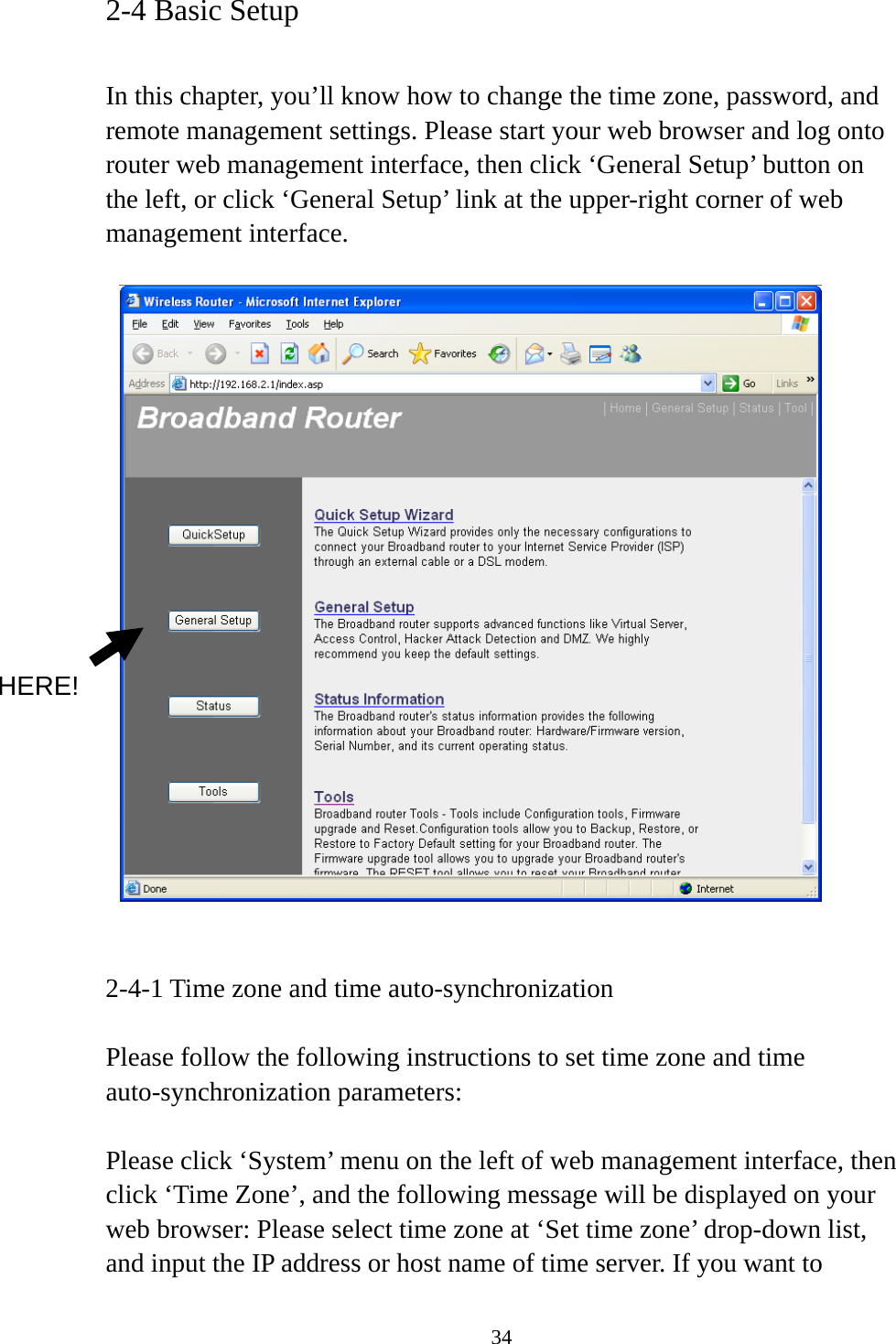 34 2-4 Basic Setup  In this chapter, you’ll know how to change the time zone, password, and remote management settings. Please start your web browser and log onto router web management interface, then click ‘General Setup’ button on the left, or click ‘General Setup’ link at the upper-right corner of web management interface.      2-4-1 Time zone and time auto-synchronization  Please follow the following instructions to set time zone and time auto-synchronization parameters:  Please click ‘System’ menu on the left of web management interface, then click ‘Time Zone’, and the following message will be displayed on your web browser: Please select time zone at ‘Set time zone’ drop-down list, and input the IP address or host name of time server. If you want to HERE! 