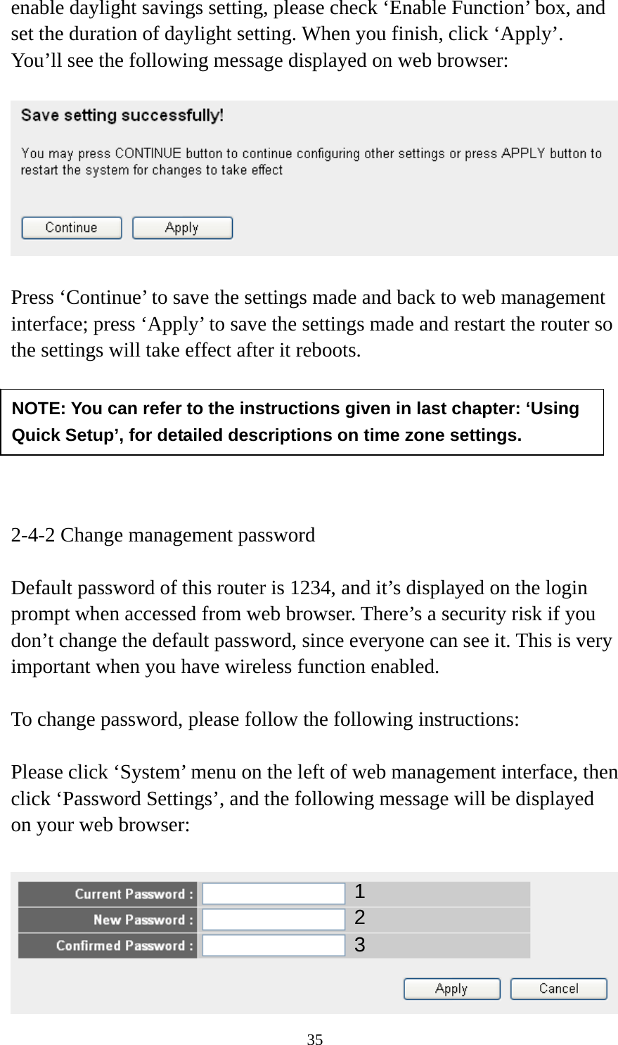 35 enable daylight savings setting, please check ‘Enable Function’ box, and set the duration of daylight setting. When you finish, click ‘Apply’. You’ll see the following message displayed on web browser:    Press ‘Continue’ to save the settings made and back to web management interface; press ‘Apply’ to save the settings made and restart the router so the settings will take effect after it reboots.       2-4-2 Change management password  Default password of this router is 1234, and it’s displayed on the login prompt when accessed from web browser. There’s a security risk if you don’t change the default password, since everyone can see it. This is very important when you have wireless function enabled.  To change password, please follow the following instructions:  Please click ‘System’ menu on the left of web management interface, then click ‘Password Settings’, and the following message will be displayed on your web browser:   NOTE: You can refer to the instructions given in last chapter: ‘Using Quick Setup’, for detailed descriptions on time zone settings. 123 