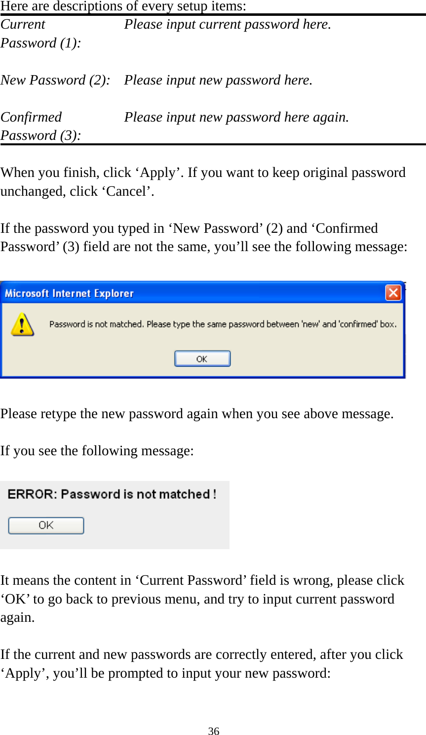 36 Here are descriptions of every setup items: Current        Please input current password here. Password (1):    New Password (2):    Please input new password here.  Confirmed       Please input new password here again. Password (3):    When you finish, click ‘Apply’. If you want to keep original password unchanged, click ‘Cancel’.  If the password you typed in ‘New Password’ (2) and ‘Confirmed Password’ (3) field are not the same, you’ll see the following message:    Please retype the new password again when you see above message.  If you see the following message:    It means the content in ‘Current Password’ field is wrong, please click ‘OK’ to go back to previous menu, and try to input current password again.   If the current and new passwords are correctly entered, after you click ‘Apply’, you’ll be prompted to input your new password:  