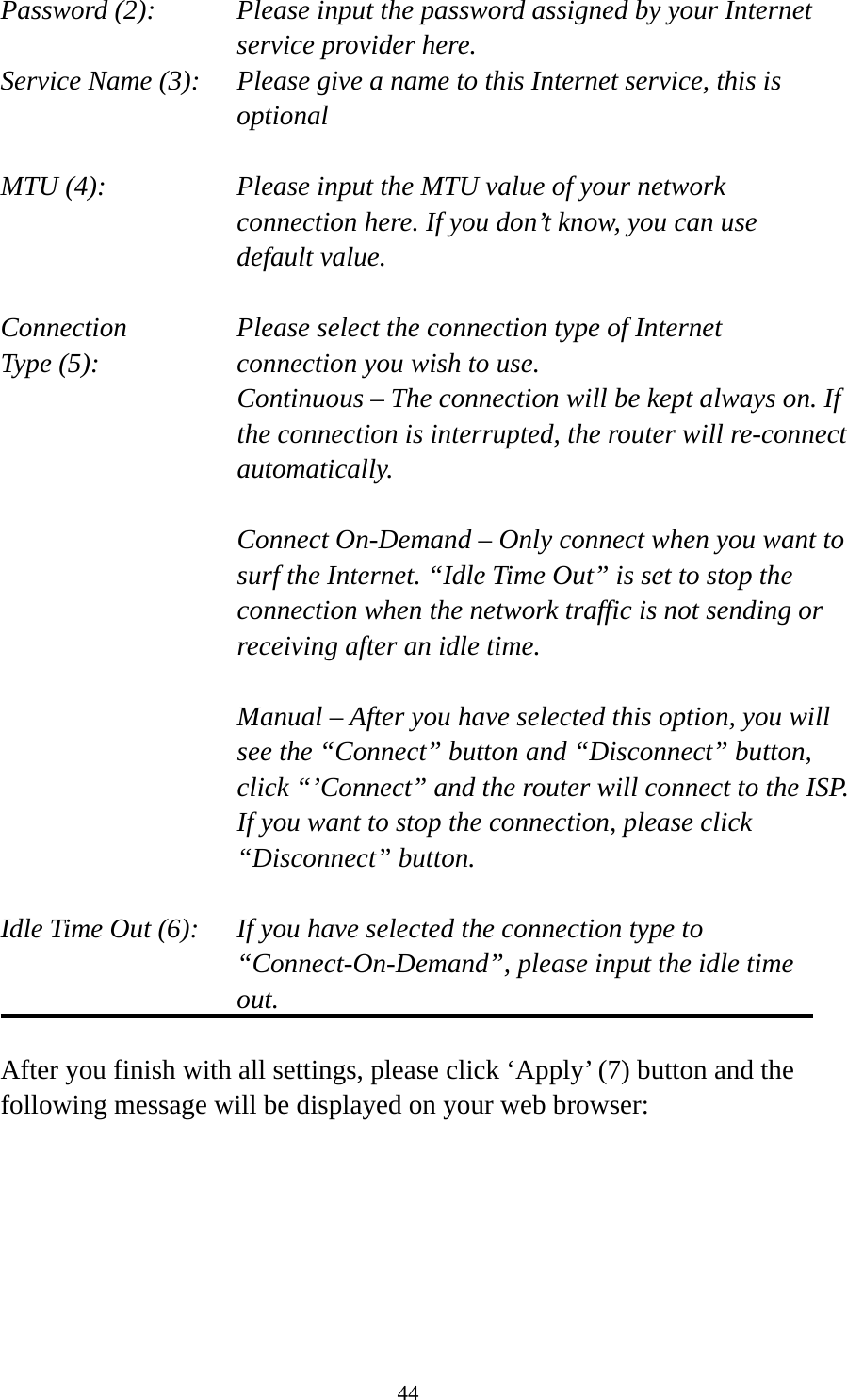 44 Password (2):    Please input the password assigned by your Internet service provider here. Service Name (3):    Please give a name to this Internet service, this is optional  MTU (4):    Please input the MTU value of your network connection here. If you don’t know, you can use default value.  Connection       Please select the connection type of Internet Type (5):    connection you wish to use. Continuous – The connection will be kept always on. If the connection is interrupted, the router will re-connect automatically.  Connect On-Demand – Only connect when you want to surf the Internet. “Idle Time Out” is set to stop the connection when the network traffic is not sending or receiving after an idle time.  Manual – After you have selected this option, you will see the “Connect” button and “Disconnect” button, click “’Connect” and the router will connect to the ISP. If you want to stop the connection, please click “Disconnect” button.  Idle Time Out (6):    If you have selected the connection type to “Connect-On-Demand”, please input the idle time out.  After you finish with all settings, please click ‘Apply’ (7) button and the following message will be displayed on your web browser:  