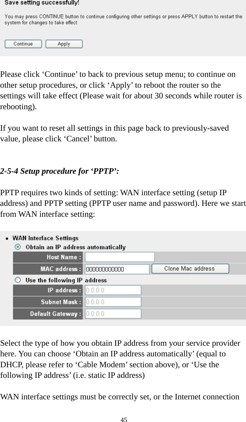 45   Please click ‘Continue’ to back to previous setup menu; to continue on other setup procedures, or click ‘Apply’ to reboot the router so the settings will take effect (Please wait for about 30 seconds while router is rebooting).  If you want to reset all settings in this page back to previously-saved value, please click ‘Cancel’ button.   2-5-4 Setup procedure for ‘PPTP’:  PPTP requires two kinds of setting: WAN interface setting (setup IP address) and PPTP setting (PPTP user name and password). Here we start from WAN interface setting:    Select the type of how you obtain IP address from your service provider here. You can choose ‘Obtain an IP address automatically’ (equal to DHCP, please refer to ‘Cable Modem’ section above), or ‘Use the following IP address’ (i.e. static IP address)  WAN interface settings must be correctly set, or the Internet connection 