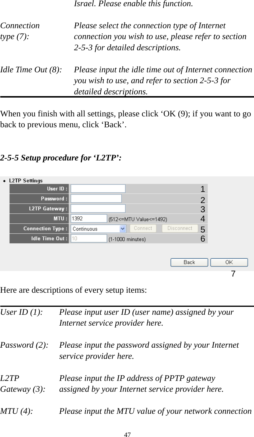 47 Israel. Please enable this function.  Connection       Please select the connection type of Internet type (7):    connection you wish to use, please refer to section 2-5-3 for detailed descriptions.  Idle Time Out (8):    Please input the idle time out of Internet connection you wish to use, and refer to section 2-5-3 for detailed descriptions.  When you finish with all settings, please click ‘OK (9); if you want to go back to previous menu, click ‘Back’.   2-5-5 Setup procedure for ‘L2TP’:    Here are descriptions of every setup items:  User ID (1):    Please input user ID (user name) assigned by your Internet service provider here.  Password (2):    Please input the password assigned by your Internet service provider here.  L2TP      Please input the IP address of PPTP gateway   Gateway (3):    assigned by your Internet service provider here.  MTU (4):    Please input the MTU value of your network connection 1 2 4 3 5 7 6 