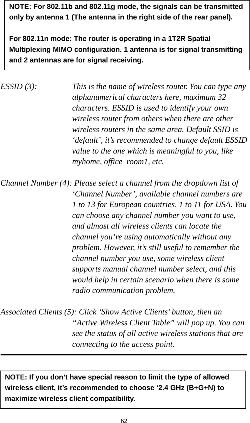 62         ESSID (3):    This is the name of wireless router. You can type any alphanumerical characters here, maximum 32 characters. ESSID is used to identify your own wireless router from others when there are other wireless routers in the same area. Default SSID is ‘default’, it’s recommended to change default ESSID value to the one which is meaningful to you, like myhome, office_room1, etc.  Channel Number (4): Please select a channel from the dropdown list of ‘Channel Number’, available channel numbers are 1 to 13 for European countries, 1 to 11 for USA. You can choose any channel number you want to use, and almost all wireless clients can locate the channel you’re using automatically without any problem. However, it’s still useful to remember the channel number you use, some wireless client supports manual channel number select, and this would help in certain scenario when there is some radio communication problem.  Associated Clients (5): Click ‘Show Active Clients’ button, then an “Active Wireless Client Table” will pop up. You can see the status of all active wireless stations that are connecting to the access point.      NOTE: If you don’t have special reason to limit the type of allowed wireless client, it’s recommended to choose ‘2.4 GHz (B+G+N) to maximize wireless client compatibility. NOTE: For 802.11b and 802.11g mode, the signals can be transmitted only by antenna 1 (The antenna in the right side of the rear panel).    For 802.11n mode: The router is operating in a 1T2R Spatial Multiplexing MIMO configuration. 1 antenna is for signal transmitting and 2 antennas are for signal receiving. 