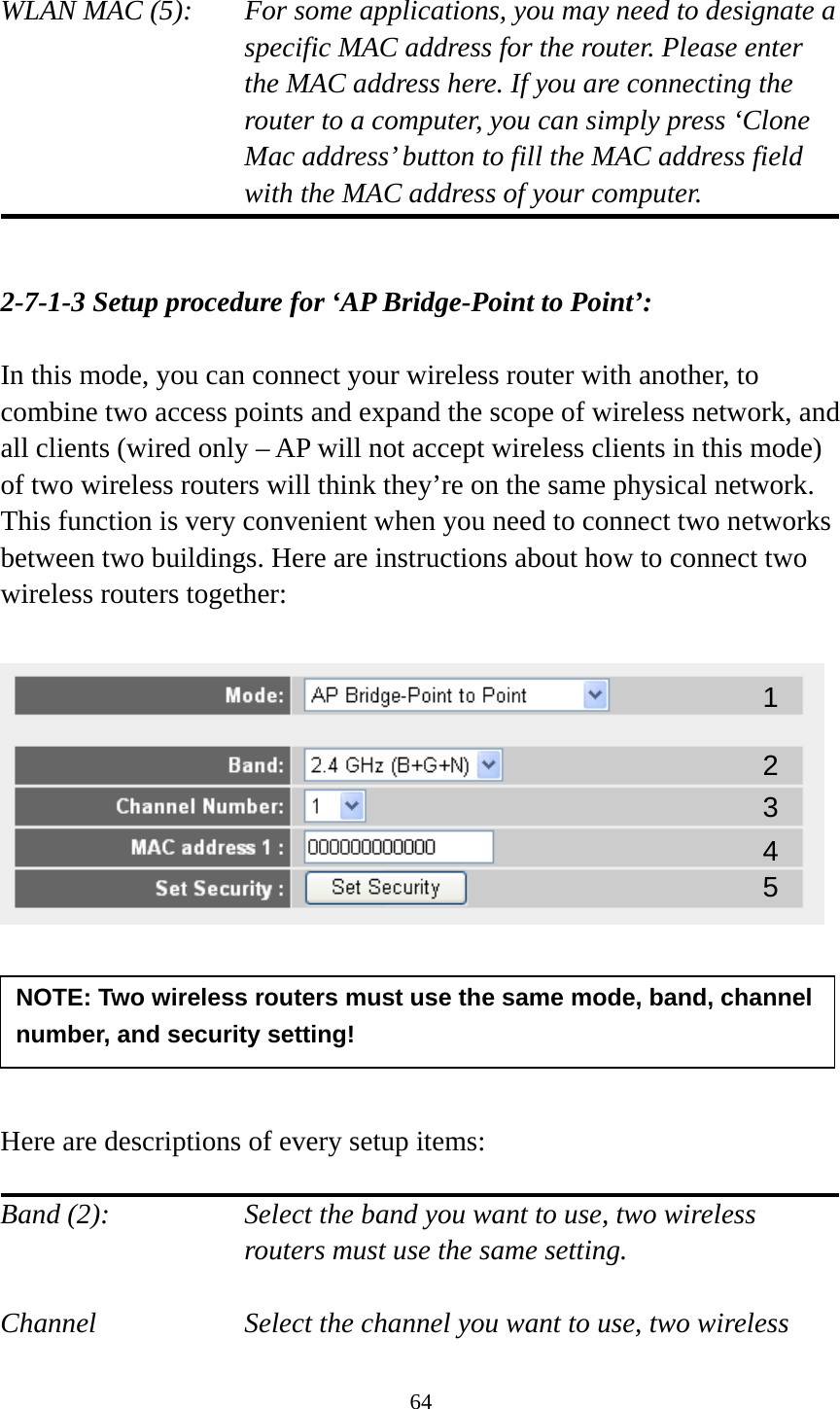 64  WLAN MAC (5):    For some applications, you may need to designate a specific MAC address for the router. Please enter the MAC address here. If you are connecting the router to a computer, you can simply press ‘Clone Mac address’ button to fill the MAC address field with the MAC address of your computer.   2-7-1-3 Setup procedure for ‘AP Bridge-Point to Point’:  In this mode, you can connect your wireless router with another, to combine two access points and expand the scope of wireless network, and all clients (wired only – AP will not accept wireless clients in this mode) of two wireless routers will think they’re on the same physical network. This function is very convenient when you need to connect two networks between two buildings. Here are instructions about how to connect two wireless routers together:        Here are descriptions of every setup items:  Band (2):  Select the band you want to use, two wireless routers must use the same setting.  Channel  Select the channel you want to use, two wireless NOTE: Two wireless routers must use the same mode, band, channel number, and security setting! 1 2 3 4 5 