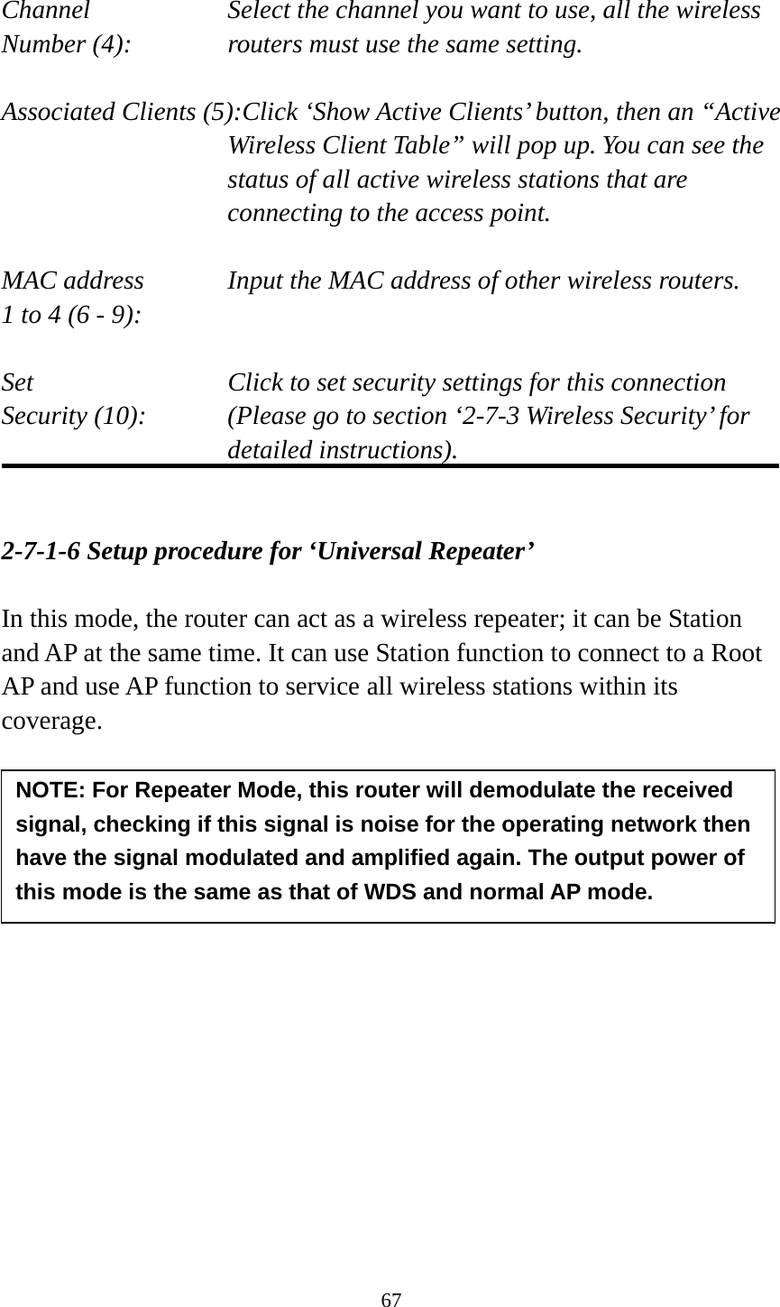 67  Channel  Select the channel you want to use, all the wireless Number (4):  routers must use the same setting.  Associated Clients (5):Click ‘Show Active Clients’ button, then an “Active Wireless Client Table” will pop up. You can see the status of all active wireless stations that are connecting to the access point.  MAC address    Input the MAC address of other wireless routers. 1 to 4 (6 - 9):    Set    Click to set security settings for this connection Security (10):  (Please go to section ‘2-7-3 Wireless Security’ for detailed instructions).   2-7-1-6 Setup procedure for ‘Universal Repeater’  In this mode, the router can act as a wireless repeater; it can be Station and AP at the same time. It can use Station function to connect to a Root AP and use AP function to service all wireless stations within its coverage.        NOTE: For Repeater Mode, this router will demodulate the received signal, checking if this signal is noise for the operating network then have the signal modulated and amplified again. The output power of this mode is the same as that of WDS and normal AP mode. 