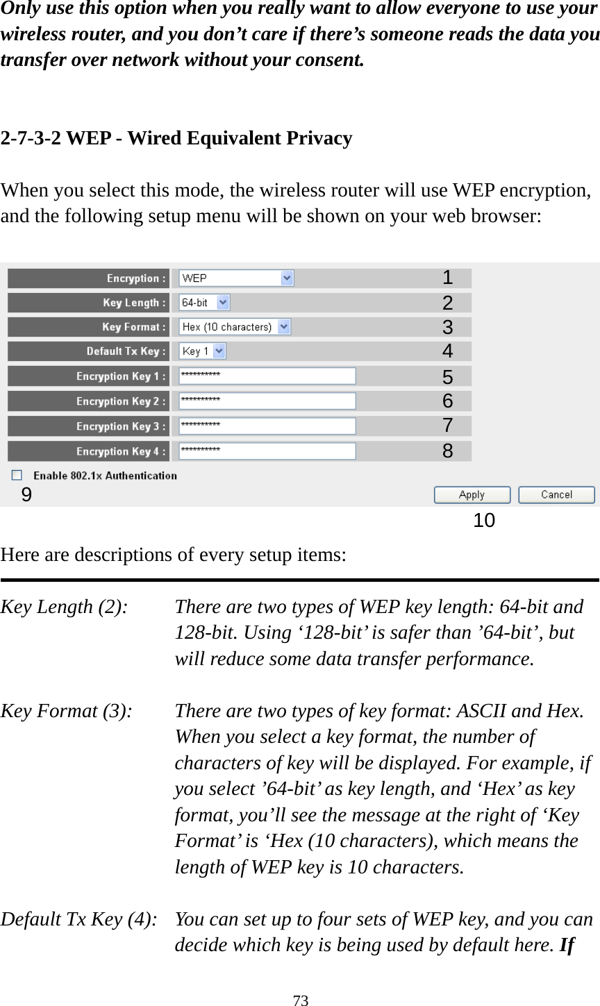 73  Only use this option when you really want to allow everyone to use your wireless router, and you don’t care if there’s someone reads the data you transfer over network without your consent.   2-7-3-2 WEP - Wired Equivalent Privacy  When you select this mode, the wireless router will use WEP encryption, and the following setup menu will be shown on your web browser:    Here are descriptions of every setup items:  Key Length (2):    There are two types of WEP key length: 64-bit and 128-bit. Using ‘128-bit’ is safer than ’64-bit’, but will reduce some data transfer performance.  Key Format (3):    There are two types of key format: ASCII and Hex. When you select a key format, the number of characters of key will be displayed. For example, if you select ’64-bit’ as key length, and ‘Hex’ as key format, you’ll see the message at the right of ‘Key Format’ is ‘Hex (10 characters), which means the length of WEP key is 10 characters.  Default Tx Key (4):   You can set up to four sets of WEP key, and you can decide which key is being used by default here. If 123 5 7 6 9 4 8 10 